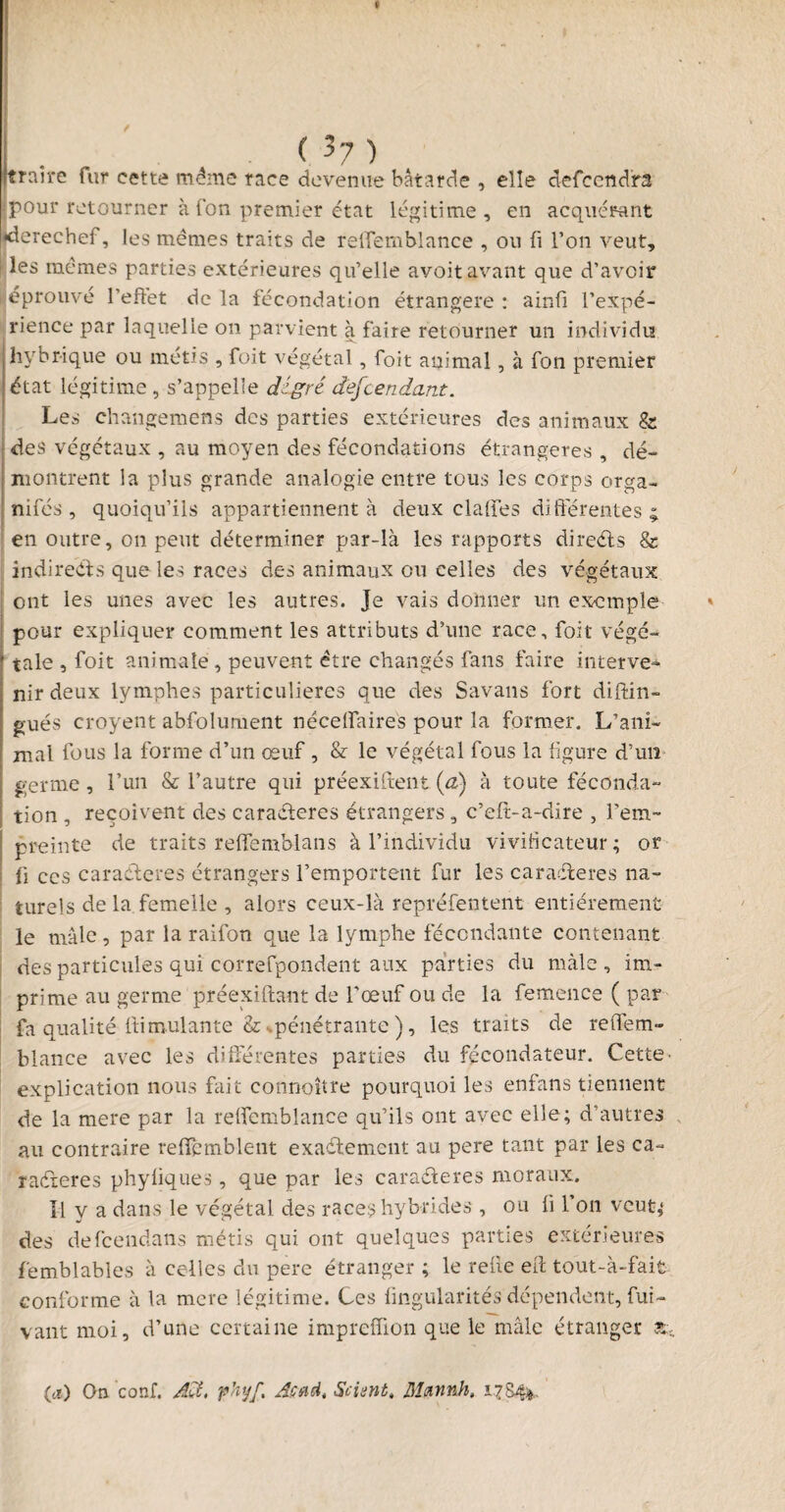 (3?) [traire fur cette même race devenue bâtarde , elle defcend'ra pour retourner à Ton premier état légitime, en acquérant derechef, les mêmes traits de relTembiance , on fi l’on veut, les mêmes parties extérieures qu’elle avoit avant que d’avoir éprouvé l’effet de la fécondation étrangère : ainfi l’expé¬ rience par laquelle on parvient à faire retourner un individu hydrique ou métis , foit végétal, foit animal, à fon premier état légitime , s’appelle digrê descendant. Les changemens des parties extérieures des animaux & des végétaux , au moyen des fécondations étrangères , dé¬ montrent la plus grande analogie entre tous les corps orga¬ nisés , quoiqu’ils appartiennent à deux claffes différentes; en outre, on peut déterminer par-là les rapports diredts & indirects que les races des animaux ou celles des végétaux ont les unes avec les autres. Je vais donner un exemple pour expliquer comment les attributs d’une race, foit végé¬ tale , foit animale, peuvent être changés fans faire interve¬ nir deux lymphes particulières que des Savans fort distin¬ gués croyent abfolurnent néceffaires pour la former. L’ani¬ mal fous la forme d’un œuf , & le végétal fous la figure d’un germe, l’un & l’autre qui préexistent (a) à toute féconda¬ tion , reçoivent des caraCteres étrangers, c’eft-a-dire , l'em¬ preinte de traits reffemblans à l’individu vivificateur; or fi ces caractères étrangers l’emportent fur les caraCteres na¬ turels de la femelle , alors ceux-là représentent entièrement le mâle, par la raifon que la lymphe fécondante contenant des particules qui correspondent aux parties du mâle , im¬ prime au germe préexiftant de l’œuf ou de la femence ( par fa qualité ftiroulante & ^pénétrante ), les traits de reffem- blance avec les différentes parties du fécondateur. Cette• explication nous fait connoître pourquoi les enfans tiennent de la mere par la relfcmblance qu’ils ont avec elle; d’autres au contraire reiïcmblent exactement au pere tant par les ca¬ ractères phyliques , que par les caradteres moraux. H y a dans le végétal des races hybrides , ou li 1 on veut; des defeendans métis qui ont quelques parties extérieures femblables à celles du pere étranger ; le refie elt tout-à-fait conforme à la mere légitime. Ces fingularités dépendent, Sui¬ vant moi, d’une certaine impreffion que le mâle étranger £ (tt) On conf. Ad. phyf. Acad. Sciant, Mmnnh. 17S4*.