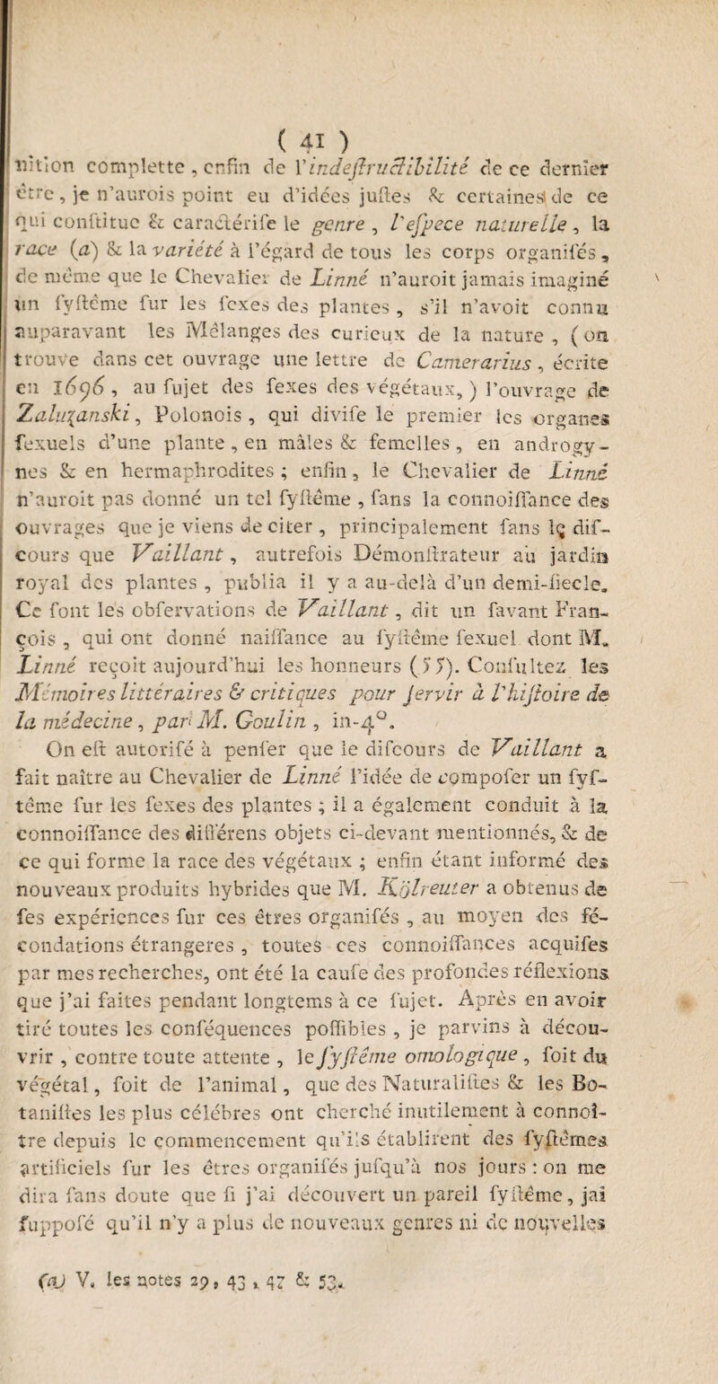 îîïtlon complette , enfin de Y indefiruclibilité cle ce dernier être, je n’aurois point eu d’idées juftes b certaines! de ce qui conftitue b caraélérife le genre , l'efpece naturelle, la race (a) b la variété à l’égard de tous les corps organisés , de même que le Chevaliei de Linné n’auroit jamais imaginé lin fyftême fur les fexes des plantes , s’il n’avoit connu auparavant les Mélanges des curieux de la nature , ( on trouve dans cet ouvrage une lettre de C amer arias, écrite en l6y6, au fujet des fexes des végétaux, ) l’ouvrage de Zaluianski, Polonois , qui divife le premier les organes fexuels d’une plante , en mâles & femelles, en androgv - nés b en hermaphrodites ; enfin, le Chevalier de Linné n’auroit pas donné un tel fyfiême , fans la connoïflance des ouvrages que je viens de citer , principalement fans lç dif- cours que Vaillant, autrefois Démonftrateur au jardin royal des plantes , publia il y a au-delà d’un demi-fiecle. Ce font les obfervations de Vaillant, dit un favant Fran¬ çois , qui ont donné naiffanc-e au fyfiême fexuel dont M, Linné reçoit aujourd’hui les honneurs ( 5 T). ConfitItez les Mémoires littéraires A critiques pour Jervir à l'hijioire de la médecine, pari AI. Goulin , 111-4°. Oneft autorifé à penfer que le difeours de Vaillant a fait naître au Chevalier de Linné l’idée de cpmpofer un fyf- tême fur les fexes des plantes ; il a également conduit à la connoiflfance des difierens objets ci-devant mentionnés, b de ce qui forme la race des végétaux ; enfin étant informé des nouveaux produits hybrides que M. ïîolreuier a obtenus de fes expériences fur ces êtres organifés , au moyen des fé¬ condations étrangères , toutes ces connoiffances acquifes par mes recherches, ont été la caufe des profondes réflexions que j’ai faites pendant longtems à ce fujet. Après en avoir tiré toutes les conféquences poffibies , je parvins à décou¬ vrir , contre toute attente , leJyfiême omologique , foit du végétal, foit de l’animal, que des Naturaliiies & les Bo~ tanifies les plus célébrés ont cherché inutilement à connoî- tre depuis le commencement qu’ils établirent des fyfièmes artificiels fur les êtres organifés jufqu’à nos jours : on me dira fans doute que fi j’ai découvert un pareil fyfiême, jai fuppofé qu’il n’y a plus de nouveaux genres ni de nouvelles ÇV V, les notes 29, 43 t b 53*