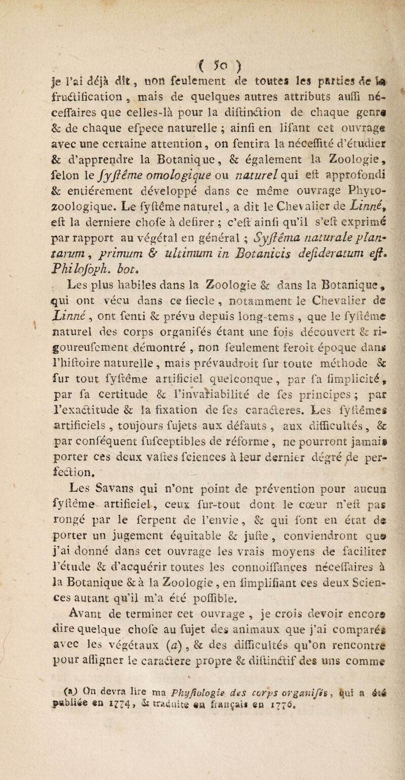 Je l’ai déjà dit, non feulement de toutes les parties dé Wi fructification , mais de quelques autres attributs auffi né- ceflaires que celles-là pour la diftinétion de chaque genr# & de chaque efpece naturelle ; ainfi en lifant cet ouvrage avec une certaine attention, on fentira la néeeffité d’étudier & d’apprendre la Botanique, & également la Zoologie, félon le jyfiênie ontologique ou naturel qui ell approfondi & entièrement développé dans ce meme ouvrage Phyto- zoologique. Le fyftême naturel, a dit le Chevalier de Linné» eft la derniere chofe à deiirer ; c’eft ainfi qu’il s’eft exprimé par rapport au végétal en général ; Syfiêma naturale plan* tarum, primum & ultimurn in Botanicis desideratum eft» Fhilojoph. bot„ Les plus habiles dans la Zoologie & dans la Botanique, qui ont vécu dans ce fiecle , notamment le Chevalier de Linné, ont fenti & prévu depuis long-tems, que le fyftême naturel des corps organifés étant une fois découvert & ri- goureufcment démontré , non feulement feroit époque dans Fhiftoire naturelle , mais prévaudroit fur toute méthode & fur tout fyftème artificiel quelconque, par fa fimpficité, par fa certitude & l’invariabilité de fes principes ; par l’exaétitude & la fixation de fes caractères. Les fyftêmes artificiels , toujours fujets aux défauts , aux difficultés , & par conféquent fufceptibles de réforme, ne pourront jamais porter ces deux vafies fciences à leur dernier degré de per¬ fection. Les Savans qui n’ont point de prévention pour aucun fyftême- artificiel, ceux fur-tout dont le cœur n’eft pas rongé par le ferpent de l’envie, & qui font en état de porter un jugement équitable & jufte , conviendront qu© j’ai donné dans cet ouvrage les vrais moyens de faciliter l’étude & d’acquérir toutes les connoiflançes nécefiuires à la Botanique &à la Zoologie , en fimplifiant ces deux Scien¬ ces autant qu’il m’a été poffibîe. Avant de terminer cet ouvrage , je crois devoir encor© dire quelque chofe au fujet des animaux que j’ai comparés avec les végétaux (a) , & des difficultés qu’on rencontre pour afligner le caraétere propre & diftinétif des uns comme 00 On devra lire ma Phijfiologie dus corps organifés > qui a êîê pabiiée en 1774» «Si traduite en fiançai* en 1776.