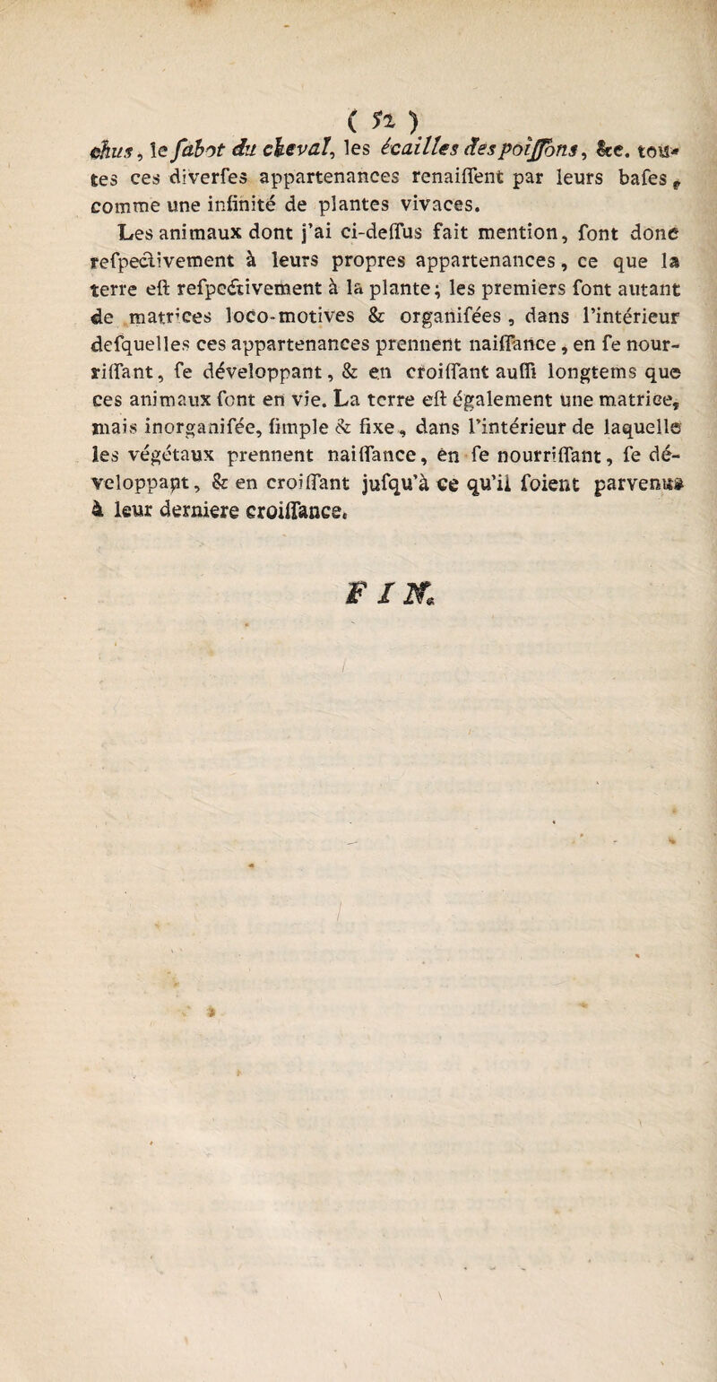 ehus, le fdbot du cheval, les écailles despoijpyns, kc. tou¬ tes ces diverfes appartenances renaiflent par leurs bafes 9 comme une infinité de plantes vivaces. Les animaux dont j’ai ci-deflus fait mention, font donc refpe&ivement à leurs propres appartenances, ce que la terre eft refpe&ivement à la plante; les premiers font autant de matrices loco-motives & organifées , dans l’intérieur defquelles ces appartenances prennent naifiance * en fe nour- riftant, fe développant, & en croifiant auffi longtems que ces animaux font en vie. La terre eft également une matricej mais inorganifée, fimple & fixe, dans l’intérieur de laquelle les végétaux prennent naifiance, én fe nourriftant, fe dé¬ veloppait, & en croifiant jufqu’à «e qu’ii foient parvenue 4 leur derniere croiffance. F IK I