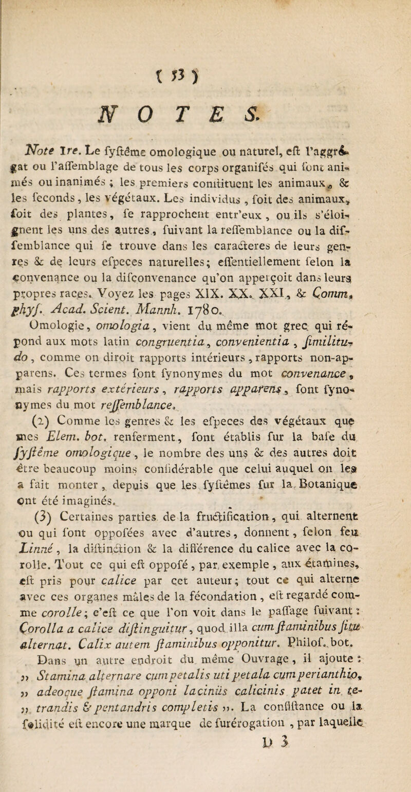 NOTES. Note Ire. Le fyftême omologique ou naturel, efl l’aggré* jçat ou l’affemblage de tous les corps organifés qui l'ont ani- niés ou inanimés ; les premiers comtituent les animaux „ & les féconds, les végétaux. Les individus , foit des animaux* £oit des plantes, fe rapprochent entr’eux , ou ils s'éloi¬ gnent les uns des autres, fuivant la relTemblance ou la dif- femblance qui fe trouve dans les caractères de leurs genr res 8c de leurs efpeces naturelles; effentiellement félon la convenance ou la difconvenance qu’on appeiçoit dans leur» propres races. Voyez les pages XIX. XX> XXI, & Çortim* phyj• Acad. Scient. Mannh. 1780. Omologie, omologia, vient du même mot gree qui ré¬ pond aux mots latin congruentia, convenientia , Jimilitu- do , comme on diroit rapports intérieurs , rapports non-ap- parens. Ces termes font fynonymes du mot convenance, mais rapports extérieurs, rapports apparens, font fyno- ny mes du mot refjemblance, (2) Comme les genres & les efpeces des végétaux que mes Elem. bot. renferment, font établis fur la bafe du fyjiême omologicue, le nombre des uns & des autres doit être beaucoup moins conlidérable que celui auquel on le.» a fait monter , depuis que les fyftêmes fur la Botanique ont été imaginés,. (3) Certaines parties de la fructification, qui alternent ou qui font oppofées avec d’autres, donnent, félon feu Linné, la diflin.dtion & la différence du calice avec la co¬ rolle. Tout ce qui efl oppofé , par, exemple , aux étamines, efl pris pour calice par çet auteur; tout ce qui alterne avec ces organes mâles de la fécondation , eft regardé com¬ me corolle; c’efl ce que l’on voit dans le paffage fuivant: Çorolla a calice dijlinguitur, quod ilia cum flaminibus fitu alternat. Calix autem flaminibus opponitur. Philof.bot. Dans un autre endroit du même Ouvrage , il ajoute : 3> Stamina alternare cumpetalis uti petala cumperianthio, j, adeoque Jlamina opponi laciniis calicinis patet in te- j, trandis &pentandris complétés ». La confillance ou la f^liqité efl encore une marque de furérogation , par laquelle. I) 3