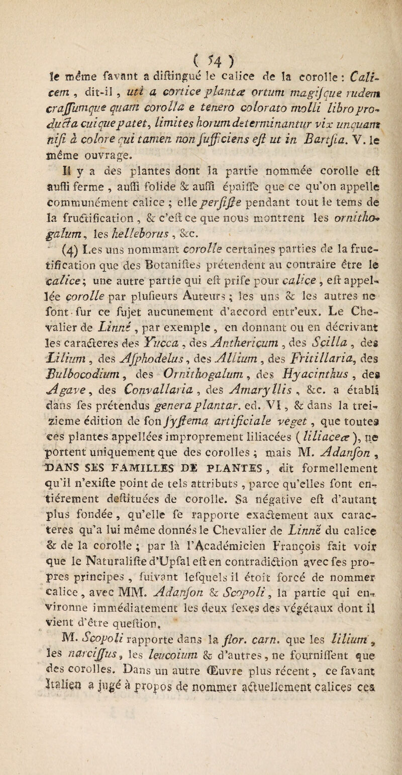 le meme favant a diftingué le calice de îa corolle : Cali~ eem , dit-il , uti a cortice planta orturn magijcue rudent crajfumque quant corolïœ e tenero colorato molli libropro- duel cl cui que palet ^ limites horum determinantur vix unquam nifi cl colore qui tamen non fufficiens eji ut in Bartjïa. V. le même ouvrage. Il y a des plantes dont îa partie nommée corolle eft îiufli ferme , auiïî folide & auiïi épaiife que ce qu'on appelle communément calice ; elleperjifie pendant tout le tems de la fructification , & c’eit ce que nous montrent les ornitho* galum, les helleborus , &c. (4)1 ,es uns nommant corolle certaines parties de la fruc¬ tification que des Botaniftes prétendent au contraire être le calice ; une autre partie qui eft prife pour calice , eft appel- lée corolle par plufieurs Auteurs; les uns & les autres ne font fur ce fujet aucunement d’accord entr’eüx. Le Che¬ valier de Linné , par exemple , en donnant ou en décrivant les caraéteres des Yucca , des Antheriçum , des S cilla , des Lilium , des Afpkodelus, des Allium , des Fritillaria, des Bulbocodium , des Ornithogalum , des Hyacinthus , des Agave, des Convallaria, des Amaryllis , &c. a établi dans les prétendus généraplantar. ed. Vï , & dans la trei¬ zième édition de fou Jyfiema, artificiale veget, que toutes eés plantes appellées improprement iiliacées ( iiliacea ), ne portent uniquement que des corolles ; mais M. Adanfon , DANS SES FAMILLES DE PLANTES , dit formellement qu’il n’exifte point de tels attributs , parce qu’elles font en-? fièrement deftituées de corolle. Sa négative eft d’autant plus fondée, qu’elle fe rapporte exactement aux carac¬ tères qu’a lui même donnés le Chevalier de Linné du calice & de la corolle ; par là l’Académicien François fait voir que le Naturalifîe d’Upfal eft en contradiction aveefes pro¬ pres principes , fuivant lefquels il étoit forcé de nommer calice , avec MM. Adanfon & S copoli, la partie qui en«r vironne immédiatement les deux fexçs des végétaux dont il vient d’être queftion, M. Scopoli rapporte dans la flor. carn. que les lilium 9 les narcijjus, les leucoium & d’autres, ne fourniflent que des corolles. Dans un autre «EEuvre plus récent, ce favant; Italie# a jugé à propos de nommer actuellement calices ces