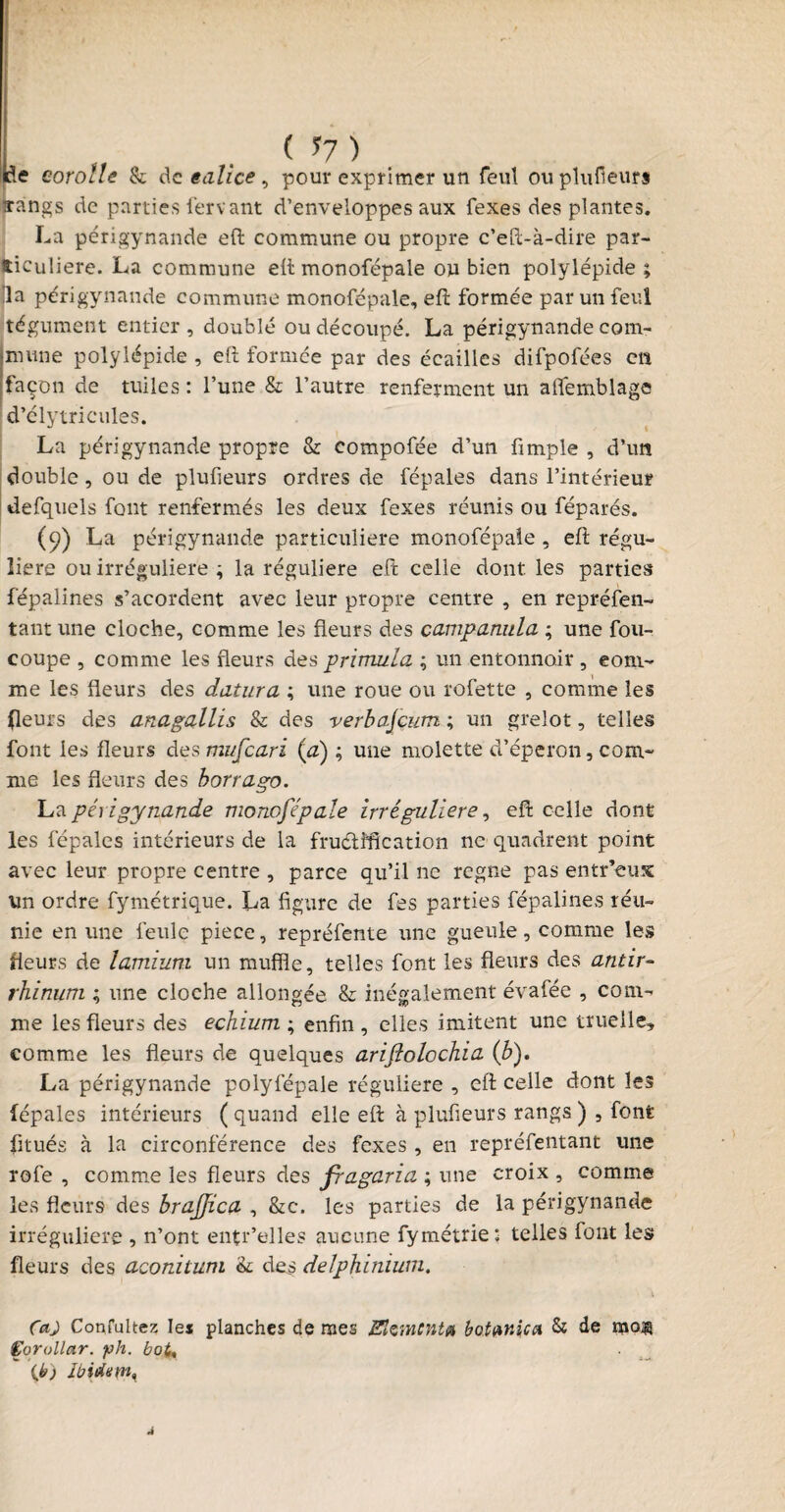 ( *7 ) de corolle & de ealice , pour exprimer un feul ou plufieurs sangs de parties fervant d’enveloppes aux fexes des plantes. La périgynande eft commune ou propre c’eft-à-dire par¬ ticulière. La commune eft monofépale ou bien polylépide ; lia périgynande commune monofépale, eft formée par un feul tégument entier, doublé ou découpé. La périgynande com¬ mune polylépide , eft formée par des écailles difpofées en façon de tuiles : l’une & l’autre renferment un afifemblage d’élytricules. La périgynande propre & compofée d’un fimple , d’un double, ou de plufieurs ordres de fépales dans l’intérieur defquels font renfermés les deux fexes réunis ou féparés. (9) La périgynande particulière monofépale , eft régu¬ lière ou irrégulière ; la régulière eft celle dont les parties fépalines s’acordent avec leur propre centre , en repréfen- tant une cloche, comme les fleurs des campanula ; une fou- coupe , comme les fleurs des primula ; un entonnoir , com¬ me les fleurs des datura ; une roue ou rofette , comme les (leurs des anagallis & des verbajçum ; un grelot, telles font les fleurs des mufeari (a) ; une molette d’éperon, com¬ me les fleurs des borrago. La périgynande monofépale irrégulière, eft celle dont les fépales intérieurs de la fruétîfîcation ne quadrent point avec leur propre centre , parce qu’il ne régné pas entr’eux un ordre fymetrique. La figure de fes parties fépalines réu¬ nie en une feule piece, repréfente une gueule, comme les fleurs de lamium un muffle, telles font les fleurs des antir- rhinum ; une cloche allongée & inégalement évafée , com¬ me les fleurs des echium ; enfin , elles imitent une truelle, comme les fleurs de quelques ariflolcchia (b). La périgynande polyfépale régulière , eft celle dont les fépales intérieurs ( quand elle eft à plufieurs rangs ) , font fitués à la circonférence des fexes , en repréfentant une rofe , comme les fleurs des fragaria ; une croix , comme les fleurs des brajfica , &c. les parties de la périgynande irrégulière , n’ont entr’elles aucune fymétrie; telles font les fleurs des aconitum ’k. des delphinium. Ça) Confultex les planches de mes Elément* bot unie a & de mo® Çorollar. ph. boU {je) Ibidmn, Â