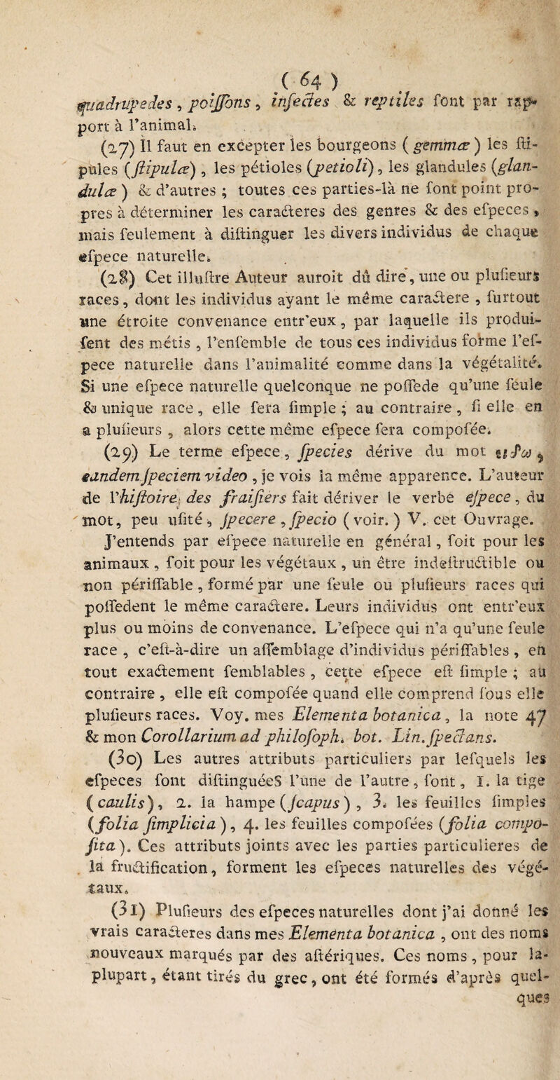 quadrupèdes, prfjjbns, infectes & reptiles font par rap- port à ranimais (a7) Il faut en excepter les bourgeons ( gemmœ ) les fti- pules (_ftipulte) , les pétioles {petioli), les giandules (,glati- dulœ ) & d’autres ; toutes ces parties-là ne font point pro¬ pres à déterminer les caraéteres des genres & des efpeces » mais feulement à difiinguer les divers individus de chaque efpece naturelle» (2$) Cet illufire Auteur auroit dû dire, une ou plufieurs races, dont les individus ayant le même caraétere , furtout une étroite convenance entr'eux, par laquelle ils produi- fent des métis , l’enfemble de tous ces individus forme l’ef- pece naturelle dans l’animalité comme dans la végétalité. Si une efpece naturelle quelconque ne poffede qu’une feule & unique race, elle fera fimple ; au contraire , fi elle en a plufieurs , alors cette même efpece fera compofée. (25?) Le terme efpece, fpecies dérive du mot uJ*eo $ eandemjpeciem video , je vois ia même apparence. L’auteur de Yhiftoire des fraifiers fait dériver le verbe ejpece, du mot, peu ufité, Jpecere , fpecio (voir.) V. cet Ouvrage. J’entends par efpece naturelle en général, foit pour les animaux , foit pour les végétaux , un être indefirüétible ou non périffable , formé par une feule ou plufieurs races qui polfedent le même caraétere. Leurs individus ont entr’eux plus ou moins de convenance. L’efpece qui n’a qu’une feule race , c’eft-à-dire un afiemblage d’individus péri fiables , en tout exactement femblables , cette efpece eft fimple ; au contraire , elle efi: compofée quand elle comprend fous elle plufieurs races. Voy. mes Elément a bot anic a, la note 47 fk mon Corollarium ad philofopJu bot. Lin.Jpeclans. (30) Les autres attributs particuliers par lefquels les efpeces font diftinguéeS l’ime de l’autre, font, I. la tige (caulis), 2. la hampe (Jcapus ) , 3» les feuilles (impies {folia Jimplicia ), 4, les feuilles compofées (folia compo¬ rta). Ces attributs joints avec les parties particulières de la fructification, forment les efpeces naturelles des végé¬ taux. (31) Plufieurs des efpeces naturelles dont j’ai donné les vrais caractères dans mes Elementa botanica , ont des noms nouveaux marqués par des aftériques. Ces noms , pour îa- plupart, étant tirés du grec, ont été formés d’après quel¬ ques