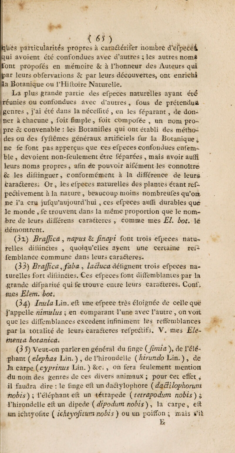 » / {61) qU'és particularités propres à caradférifer nombre d’efpecei qui avoient été confondues avec d’autres ; les autres noms font propofés en mémoire & à l’honneur des Auteurs qui par leurs obfervations & par leurs découvertes, ont enrichi Ra Botanique ou l’Hiltoire Naturelle. La plus grande partie des efpeces naturelles ayant été réunies ou confondues avec d’autres, fous de prétendu^ genres , j’ai été dans la néceffité, en les réparant, de don¬ ner à chacune , foit fimple, l’oit cbmpofée , un nom pro¬ pre & convenable : les Botaniftes qui ont établi des métho¬ des ou des fyftêmes généraux artificiels fur la Botanique „ ne fe font pas apperçus que ces efpeces confondues enfem- ble , dévoient non-feulement être réparées , mais avoir aufll leurs noms propres * afin de pouvoir aifément les connoître I& les diftinguer, conformément à la différence de leurs baradteres; Or, les efpeces naturelles des plantes étant ref- peâûvement à la nature , beaucoup moins nombreufes qu’ois, ne l’a cru jufqu’aujourd’hui, ces efpeces auffi durables que le monde , fe trouvent dans la même proportion que le nom¬ bre de leurs différens caraéteres , comme mes El. bot. le démontrent. (3l) BraJJicâ, napus & finapi font trois efpeces natu¬ relles dilünétes , quoiqu’elles ayent une certaine reP> femblance commune dans leurs caraéferes. (33) Brajjica ,faba , lacluca défignent trois efpeces na¬ turelles fort diftindies. Ces efpeces font diflêmblantes par la grande difparité qui fe trouve entre leurs caradteres. Confia mes Elern. bot. (34) Irtula Lin. eft une efpece très éloignée de celle que j’appelle nimulus ; en comparant l’une avec l’autre , on voit que les diffemblances excédent infiniment les reflfemblances par la totalité de leurs caradteres refpectifs. V. mes Ele- menta botanica. (3 5) Veut-on parler en général du finge ( fimia ), de l’élé¬ phant ( elephas Lin. ) , de l’hirondelle ( hirundo Lin. ) , de la carpe ( cypritms Lin. ) &c., on fera feulement mention du nom des genres de ces divers animaux ; pour cet effet ,> il faudra dire : le finge eft un dadtylophore ( daclilophorum nobis ) ; l’éléphant eft un tétrapede ( tetropodum nobis ) £ l’hirondelle eft un dipede ( dipodum nobis ) , la carpe, eft Un ichtyofite ( ichtyofitum nobis ) ou un poilfon ; mais a’il L