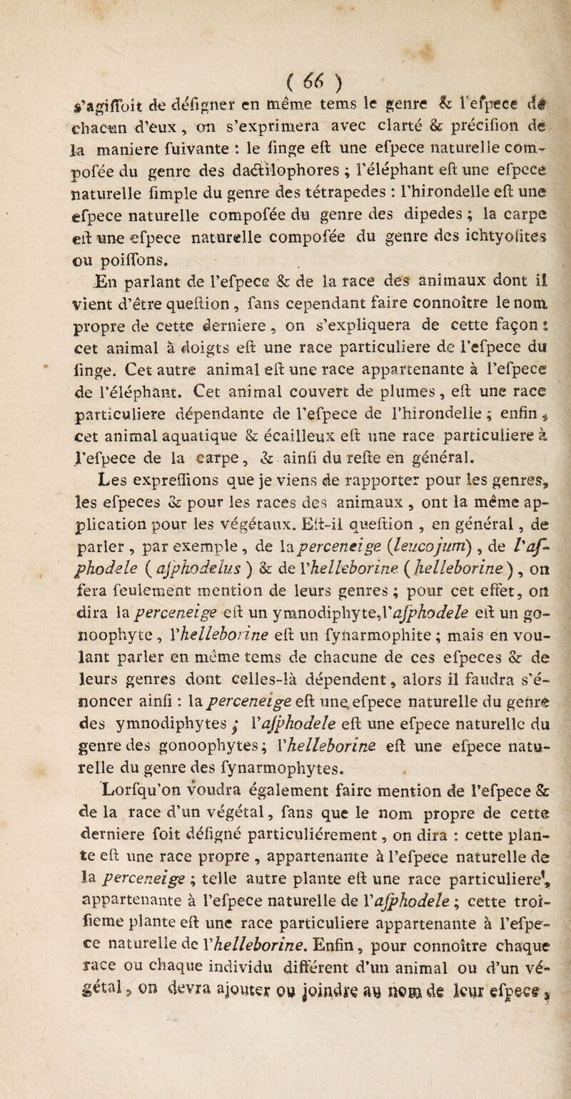 a’agîfibit de défigner en même tems le genre b l'efpece cîê chacun d'eux , on s’exprimera avec clarté & précifion de la maniéré fuivante : le linge eft une efpece naturelle com- pofée du genre des daétîlophores ; l’éléphant eft une efpece naturelle fimple du genre des tétrapedes : l’hirondelle eft une efpece naturelle compofée du genre des dipedes ; la carpe eft une efpece naturelle compofée du genre des ichtyolites ou poiftbns. En parlant de l’efpece & de la race dés animaux dont il vient d’être queftion, fans cependant faire connoître le nom propre de cette derniere, on s’expliquera de cette façon ; cet animal a doigts eft une race particulière de l’efpece du linge. Cet autre animal eft une race appartenante à l’efpece de l’éléphant. Cet animal couvert de plumes, eft une race particulière dépendante de l’efpece de Thirondelle ; enfin * cet animal aquatique & écailleux eft une race particulière à l’efpece de la carpe, & ainli du refte en général. Les exprefîions que je viens de rapporter pour les genres, les efpeces & pour les races des animaux , ont la même ap¬ plication pour les végétaux. Eft-il queftion , en général, de parler , par exemple, de laperceneige (leucojuni), de l'af- phodele ( aj'phodelus ) & de Yhelleborine ( helleborine ) , on fera feulement mention de leurs genres ; pour cet effet, on dira la perceneige eft un ymnodiphyteX ajphodele eft un go- noophyte, Yhelleborine eft un fynarmophite ; mais en vou¬ lant parler en même tems de chacune de ces efpeces & de leurs genres dont celles-là dépendent, alors il faudra s’é¬ noncer ainfi : la perceneige eft une, efpece naturelle du genre des ymnodiphytes y Yajphodele eft une efpece naturelle du genre des gonoophytes ; Yhelleborine eft une efpece natu¬ relle du genre des fynarmophytes. Lorfqu’on voudra également faire mention de l’efpece & de la race d’un végétal, fans que le nom propre de cette derniere foit défigné particuliérement, on dira : cette plan¬ te eft une race propre , appartenante à l’efpece naturelle de la perceneige ; telle autre plante eft une race particulière’, appartenante à l’efpece naturelle de Yajphodele ; cette troi- fieme plante eft une race particulière appartenante à l’efpe- ce naturelle de Yhelleborine. Enfin, pour connoître chaque race ou chaque individu différent d’un animal ou d’un vé¬ gétal , oo devra ajouter ou joindre au nu® de leur efpece s