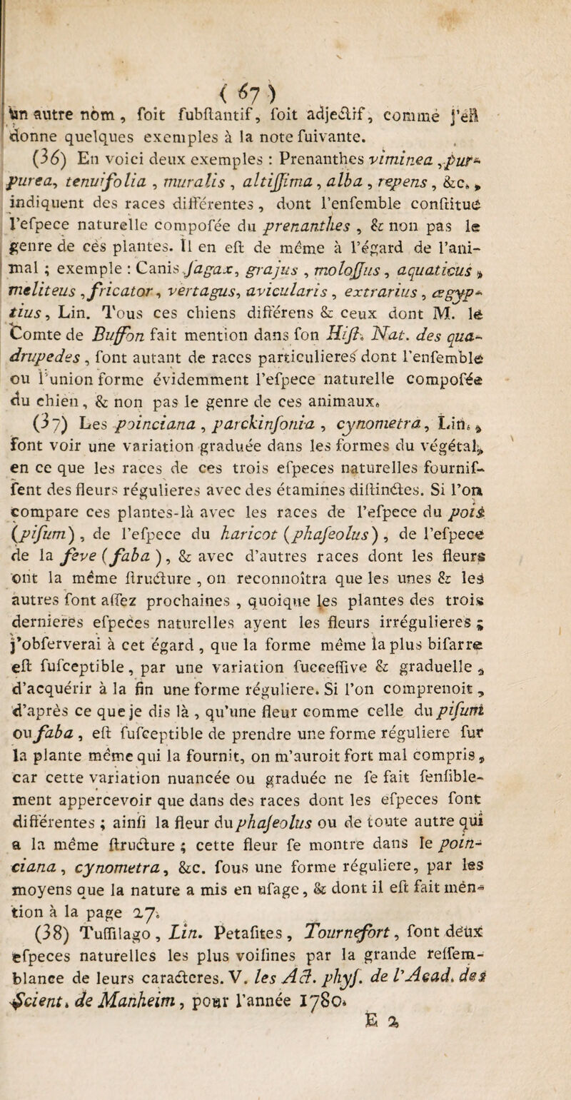 ton autre nom, foit fubftantif, foit adjeélif, commé j’eft donne quelques exemples à la note fuivante. (36) En voici deux exemples : Prenanthes viminea ypwr~ purea, tenuifolia , muralis , altijjima, alba , repens, &c„ * indiquent des races différentes , dont l’enfemble conftitue l’erpece naturelle compofée du prenanthes , & non pas le genre de cès plantes. Ï1 en eft de meme à l’égard de rani¬ mai ; exemple : Canisjagax, grajus , molojjas, aquaticus * meliteus ,fricator, vertagus, avicularïs, extrarius, csgyp* /jW , Lin. Tous ces chiens différens & ceux dont M. lê Comte de Buffbn fait mention dans fon Hijî. Nat. des qua¬ drupèdes , font autant de races particulières'dont l’enfemble ou f union forme évidemment l’efpece naturelle compofée du chien, & non pas le genre de ces animaux» (3?) Les poinciana , parckinfonia , cynometra, Lim * font voir une variation graduée dans les formes du végétal* en ce que les races de ces trois efpeces naturelles fournif- fent des fleurs régulières avec des étamines diftinétes. Si l’on compare ces plantes-là avec les races de l’efpece du pois, (pifum) , de l’efpece du haricot (phafeolus) , de l’efpece de la fève (faba), & avec d’autres races dont les fleurs ont la même flruéhire , on reconnoîtra que les unes & les autres font affez prochaines , quoique les plantes des trois dernieres efpeces naturelles ayent les fleurs irrégulières * j’obferverai à cet égard , que la forme même iaplus bifarre eft fufceptible, par une variation fuceefîive & graduelle ^ d’acquérir à la fin une forme régulière. Si l’on comprenoit , d’après ce que je dis là , qu’une fleur comme celle du pifurti ou faba , eft fufceptible de prendre une forme régulière fur la plante même qui la fournit, on m’auroit fort mal compris, car cette variation nuancée ou graduée ne fe fait fenfible- ment appercevoir que dans des races dont les efpeces font différentes ; ainfî la fleur duphajeolus ou de toute autre qui a la même ftructure ; cette fleur fe montre dans le poin¬ ciana, cynometra, &c. fous une forme régulière, par les moyens que la nature a mis en ufage, & dont il eft fait men¬ tion à la page (38) Tuiïilago , Lin. Petafites , Tournefort, font déüx efpeces naturelles les plus voifines par la grande reffem- blance de leurs caraétcres. V. les Acf. phyf. de VAcad. des prient * de Manheim, pour l’année 17§0* fc %