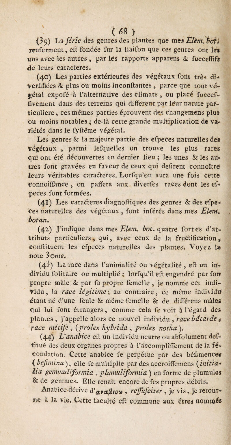 ( *8 ) (3 9) La fine des genres des plantes que mes Elèrn. hoèi renferment, eft fondée fur la liaifon que ces genres ont les uns avec les autres > par les rapports appareils & fucceffifs de leurs caractères* (40) Les parties extérieures des végétaux font très dL Verfifiées & plus ou moins inconftantes , parce que tout vé¬ gétal expofé à l’alternative des climats , ou placé fuccef- fivement dans des terreins qui different par leur nature par¬ ticulière 5 ces mêmes parties éprouvent des changemens plus ou moins notables ; de-là cette grande multiplication de va¬ riétés dans le fyftême végétal. Les genres & la majeure partie des efpeces naturelles des végétaux , parmi lefquelles on trouve les plus rares qui ont été découvertes en dernier lieu ; les unes & les au¬ tres font gravées en faveur de ceux qui défirent connoltré leurs véritables caractères. Lorfqu’on aura une fois cette connoilfance , on paffera aux diverfes races dont les ef* peces font formées. (41) Les caractères diagnoftiques des genres & des efpe¬ ces naturelles des végétaux, font inférés dans mes Elemt botan. (42) J’indique dans mes Elem. bot. quatre fort es d’at¬ tributs particuliers, qui, avec ceux de la fructification * conftituent les efpeces naturelles des plantes* Voyez la note 3 ome. (43) La race dans l’animalité ou végétalité , eft un in¬ dividu folitaire ou multiplié ; lorfqu’il eft engendré par foiî propre mâle & par fa propre femelle , je nomme cet indi¬ vidu, la race légitime ; au contraire, ce même individu étant né d’une feule & même femelle & de différens mâle* qui lui font étrangers, comme cela fe voit à l’égard de» plantes , j’appelle alors ce nouvel individu , race bâtarde $ race métije , {proies hybrida , proies notha). (44) L'anabice eft un individu neutre ou abfolument def- titué des deux organes propres à raccompliffement de la fé¬ condation. Cette anabice fe perpétue par des béftmences ( befimina ), elle fe multiplie par des accroiffemens ( initia- lia gemmuliformia , plumuliformia ) en forme de plumules & de gemmes. Elle renaît encore de fes propres débris. Anabice dérive d'avetfitov -, rejfufciter , je vis, je retour¬ ne à la vie. Cette faculté eft commune aux êtres nommés