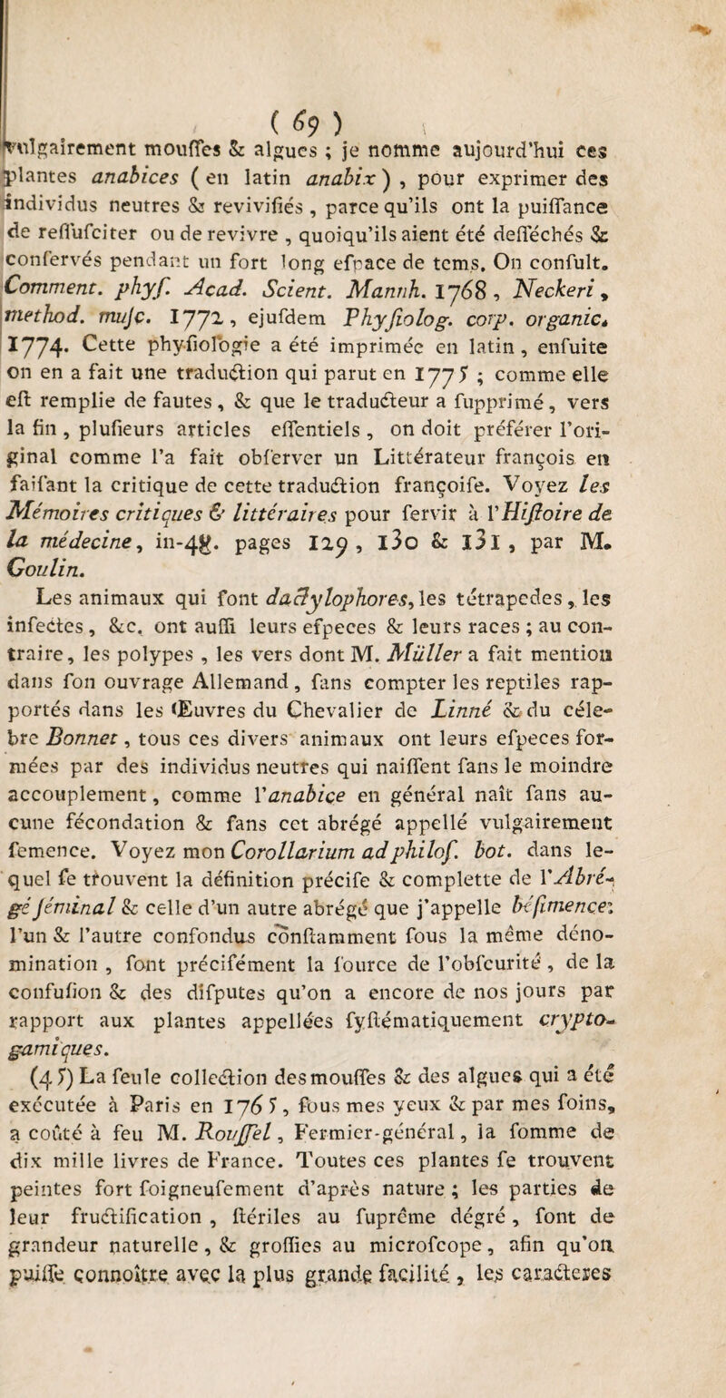 vulgairement moufles & algues ; je nomme aujourd’hui ces plantes anabices ( en latin anabix ) , pour exprimer des individus neutres & revivifiés , parce qu’ils ont la puiflance de reffufciter ou de revivre , quoiqu’ils aient été defféchés Se confervés pendant un fort long efpace de tcms. On confult. Comment, phyf. Acad. Scient. Mannh. 1768, Neckeri , rnethod. mujç. l'J’J'L , ejufdem Phyjiolog. corp. organic* 1774- Cette phyfiolbgie a été imprimée en latin, enfuite on en a fait une traduction qui parut en 1775 ; comme elle efi: remplie de fautes, & que le traducteur a fupprimé, vers la fin , plufieurs articles dfentiels , on doit préférer l’ori¬ ginal comme l’a fait obferver un Littérateur françois en fai faut la critique de cette traduction françoife. Voyez les Mémoires critiques & littéraires pour fiervir a VHifîoire de la médecine, in-4g. pages I29 , l3o & ï3l , par M. Goulin. Les animaux qui font daclylophores, les tétrapodes, les infectes , &c, ont aufii leurs efpeces & leurs races ; au con¬ traire, les polypes , les vers dont M. Muller a fait mention dans fon ouvrage Allemand , fans compter les reptiles rap¬ portés dans les Œuvres du Chevalier de Linné & du célé¬ bré Bonnet, tous ces divers animaux ont leurs efpeces for¬ mées par des individus neutres qui naiflent fans le moindre accouplement, comme Y anabice en général naît fans au¬ cune fécondation & fans cet abrégé appelle vulgairement femence. Voyez mon Corollarium adphilof. bot. dans le¬ quel fe trouvent la définition précife & complette de Y Abré- géJéminal & celle d’un autre abrégé que j’appelle béfimencei l’un & l’autre confondus conflamment fous la même déno¬ mination , font précifément la fource de l’obfcurité , de la confufion & des difputes qu’on a encore de nos jours par rapport aux plantes appellées fyftématiquement crypta- garni que s. (4 7) La feule collection des moufles Bt des algues qui a été exécutée à Paris en 176 S , fous mes yeux & par mes foins, a coûté à feu M. RovJJel ■> Fermier-général, la fomme de dix mille livres de France. Toutes ces plantes fe trouvent peintes fort foigneufement d’après nature ; les parties de leur fructification , ftériles au fuprême dégré, font de grandeur naturelle, & groflies au microfcope, afin qu’on, puiife çonnoître avec la plus grande facilité 3 le£ caractères