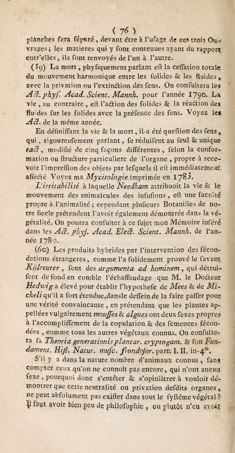 planches fera fêpüré, devant être à Fufage de ces trois Otw vrages ; les matières qui y font contenues ayant du rapport^ entr’elles, ils font renvoyés de l’un à l’autre. ( ?9) La mort, phyfiquement parlant eft la cefiation totale du mouvement harmonique entre les folides & les fluides „ avec la privation ou l’extinélion des fens. On confultera les Act.phyf. Acad. Scient. Mannh. pour l’année 179°^ vie , au contraire , eft l’aétion des folides & la réaction des fltftdes fur les folides avec la préfence des fens. Voyez lei A cl. de la même année. En déliniflant la vie & la mort, il a été queftion des fens B qui , rîgoureufement parlant, fe réduifent au feul & unique tacl, modifié de cinq façons différentes , félon la confor¬ mation ou ftmfture particulière de l’organe , propre à rece¬ voir Fimpreffion des objets par lefquels il eft immédiatement affeété Voyez ma Mycitologie imprimée en 1783. L'irritabilité à laquelle Needham attribuoit la vie & le mouvement des animalcules des infufions , eft une faculté propre à l’animalité ; cependant plufieurs Botaniftes de no¬ tre fiecle prétendent l’avoir également démontrée dans la vé¬ gétal! té. On pourra confulter à ce fujet mon Mémoire inféré dans les Aâ. phyf. Acad. Elecl. Scient. Mannh. de l’an¬ née 1789. (6c) Les produits hybrides par l’intervention des fécon¬ dations étrangères, comme l’a folidement prouvé le favant Kolreuter , font des argumenta ad hominem, qui détrui- fent de fond en comble l’échaffaudage que M. le Do die ut Hedwig a élevé pour établir Fhypothefe de Mees & de Mi- cheli qu’il a fort étendue,dansle deffein de la faire paffer pour une vérité convaincante , en prétendant que les plantes ap¬ pelles vulgairement mouffes & algues ont deux fexes propres à Faccompliffement de la copulation & des femences fécon¬ dées , comme tous les autres végétaux connus. On confulte- ra fa Theoria gener adonis plant ar. cryptogam. & fon Fun~ dament. Hift. Natur. mufe. frondojor. part. I. II. in-40. S’il y a dans la nature nombre d’animaux connus 9 fans compter ceux qu’on ne connoît pas encore, qui n’ont aucun îexe , pourquoi donc s’entêter & s’opiniâtrer à vouloir dé¬ montrer que cette neutralité ou privation defdits organes v ne peut abfolument pas exifter dans tout le fyftême végétal? V fâut avoir bien peu de philofophie , ou plutôt n’eu ayoi?.