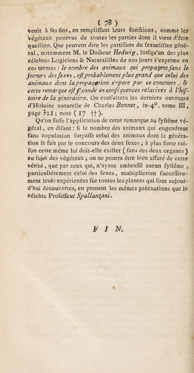 < ?8 ) Venir a fês fins, en rempliffant leurs fondions, comme lés Végétaux pourvus de toutes les parties dont il vient d’être quellion. Que peuvent dire les partifans du fexuelifme géné¬ ral , notamment M. le Dodeur Hedwig, lorfqu’un des plus célébrés Logiciens & Naturaliftes de nos jours s’exprime en ces termes : le nombre des animaux qui propagent fans te fecours des fexes , efiprobablement plus grand que celui des animaux dont la propagation s'opère par ce concours , & cette remarque efifconde en confiquer.ees relatives cl l'hif- toire de la génération. On confultera les derniers ouvrages d’Hittoire naturelle de Charles Bonnet, in-40. tome IIÏ, page 32ï ; note ( IJ ff ). Qu’on faffe l’application de cette remarque au fyftême vé¬ gétal , en difant : fi le nombre des animaux qui engendrent fans copulation furpalfe celui des animaux dont la généra¬ tion fe fait par le concours des deux fexes ; à plus forte rai- fon cette même loi doit-elle exilter ( fans ces deux organes ) àu fujet des végétaux ; on ne pourra être bien alluré de cette vérité, que par ceux qui, n’ayant embralfé aucun fyltême 4 particuliérement celui des fexes, multiplieront fuccelïive- tnent leurs expériences fur toutes les plantes qui font aujour¬ d’hui découvertes, en prenant les mêmes précautions que lé feélebre Profeffeur Spallan\ani» f i m