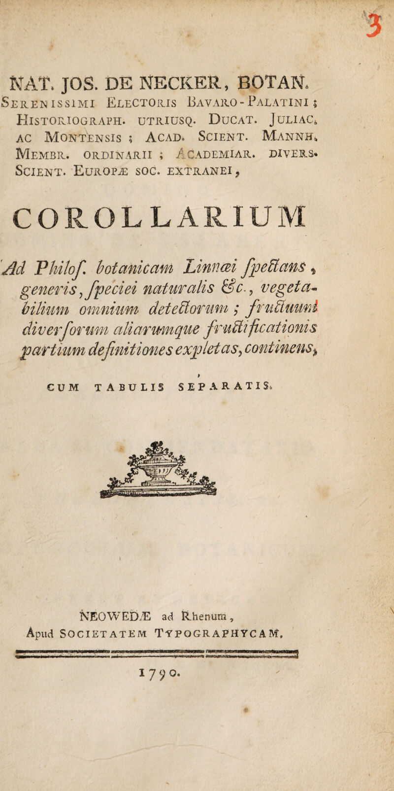 NAT. JOS. DE NECKER., BOTAN* Serenissimi Electoris Bavaro - Palatini ; Historiograph. utriusq. Ducat. Juliac* ac Montensis ; Acad. Scient. Mannbl Membr. ordinarii ; A cademiar. divers* Scient. Europa soc. extranei ^ COROLLARIUM 'Ad Philo fi botanicam Linnm fpeCtans, generis j fpeciei naturalis &c., vegeta¬ bilium omnium detectorum; fruCtuuni div er forum aliarumque fructificationis partium definitiones expletas^ continens* > CUM TABULIS SEPARATIS, l NEOWED/E ad Rhenum, Apud Societatem TypographycaM, 1790.