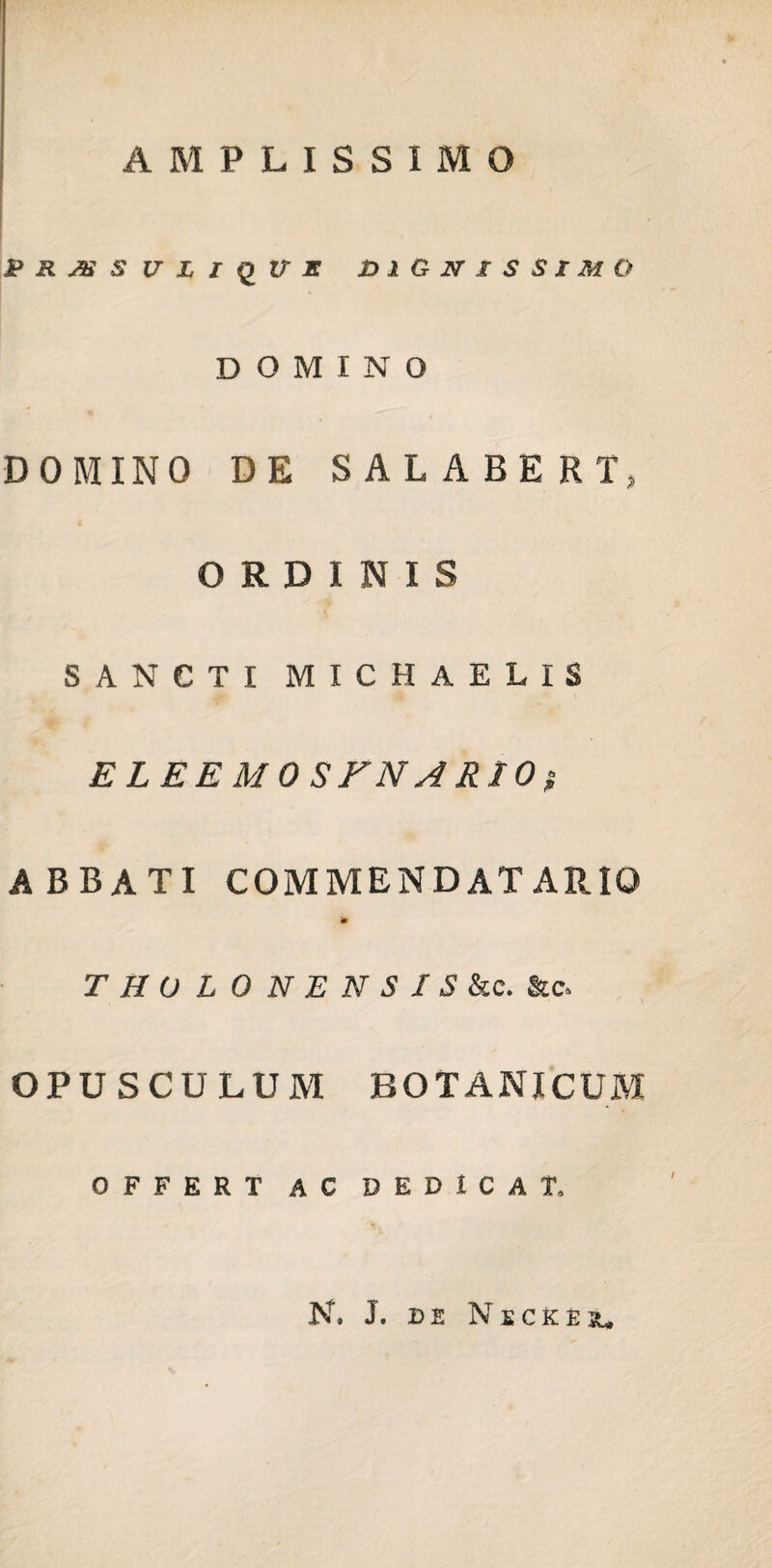 AMPLISSIMO PRAiSVLlQVX DIGNISSIMO DOMINO DOMINO DE SALABERI, ORDINIS SANCTI MICHAELIS ELEEMOSFNARlOi ABBATI COMMENDATARIO 'm THOLONENSIS &c. &c» OPUSCULUM BOTANICUM OFFERT AC DEDICAT, N. J. DE N S CK E su