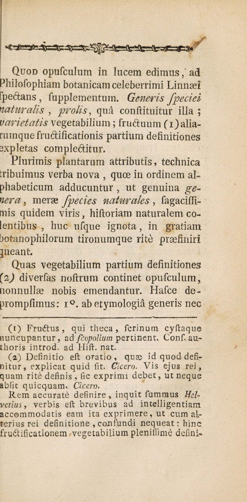 Philofophiam botanicam celeberrimi Linnaei fpectans , fupplementum. Generis fpeciei naturalis , prolis, qua conftituitur illa ; varietatis vegetabilium; fruAuum (i)alia- rumque fructificationis partium definitiones expletas compleftitur. Plurimis plantarum attributis, technica tribuimus verba nova , quoe in ordinem al- phabeticum adducuntur , ut genuina ge¬ nera y meras fpecies naturales , fagaciffi- mis quidem viris, hiftoriam naturalem co¬ lentibus , huc ufque ignota, in gratiam botanophilorum tironumque rite praefiniri jueant. Quas vegetabilium partium definitiones (2) diverfas noltrum continet opufculum, nonnullae nobis emendantur. Hafce de- prompfimus: i°. ab etymologia generis neG II 'I - I - • 1 — ■ - - - - 1 ■ 1« ■! I ■ * (1) Fru&us, qui theca, ferinum cyftaque nuncupantur, ad feopolium pertinent. Confi au- thoris introd. ad Hift. nat. (2) Definitio eft oratio, quae id quod defi¬ nitur, explicat quid fit. Cicero. Vis ejus rei, quam rit^ definis , fic exprimi debet, ut neque abfit quicquam» Cicero, Rem accurate definire, inquit fummus Hel¬ vetius , verbis eft brevibus ad intelligentiam accommodatis eam ita exprimere, ut cum al¬ terius rei definitione , confundi nequeat; hinc frudtificationem vegetabilium pleniffime defini-