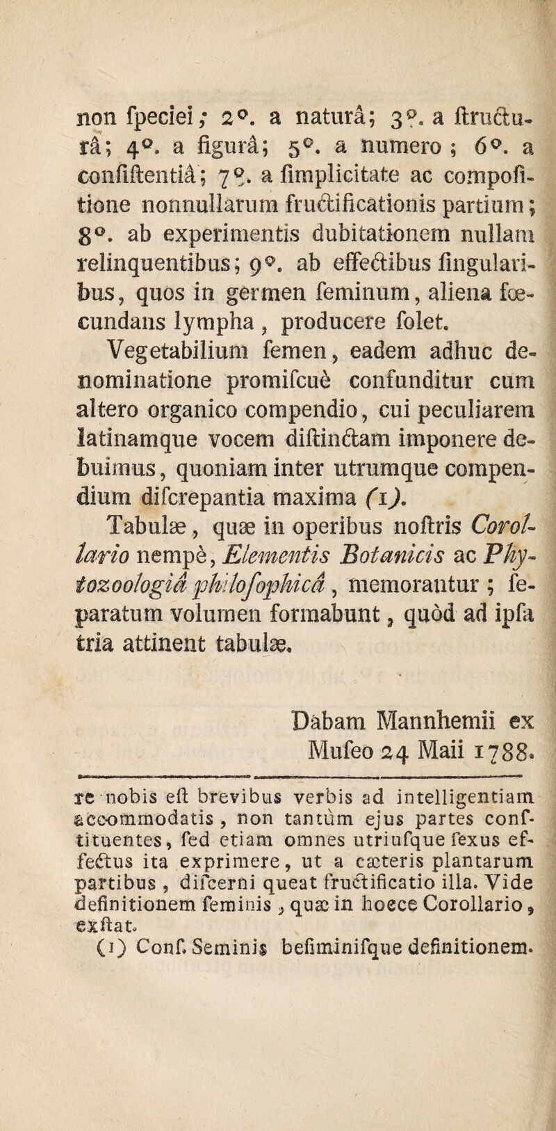 non fpeciei; 2°. a natura; 3?. a ftrudu- ra; 4°, a figura; 5°. a numero; 6°. a confiftentiA; 78. a fimplicitate ac compofi- tione nonnullarum fru&iftcationis pardum; 8°. ab experimentis dubitationem nullam relinquentibus; 9^. ab effeftibus lingulari¬ bus, quos in germen feminum, aliena foe- cundans lympha , producere folet Vegetabilium femen, eadem adhuc de¬ nominatione promifcu£ confunditur cum altero organico compendio, cui peculiarem latinamque vocem diftindam imponere de¬ buimus , quoniam inter utrumque compen¬ dium diferepantia maxima (1), Tabulae, quae in operibus noftris Corol¬ lario nempe, Elementis Botanicis ac Phy- tozoologid 'philofophica, memorantur ; fe- paratum volumen formabunt, quod ad ipfa tria attinent tabulae. Dabam Mannhemii ex Mufeo 24 Maii 1788« re nobis eft brevibus verbis ad intelligentiam accommodatis , non tantum ejus partes conf- tituentes, fed etiam omnes utriufque fexus ef- fedtus ita exprimere, ut a caeteris plantarum, partibus , difeerni queat fructificatio illa. Vide definitionem feminis , qua; in hoece Corollario, exftat. (1) Confi Seminis befiminifque definitionem.