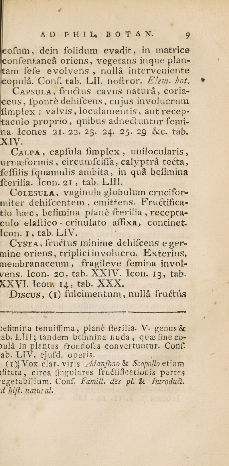 cofum, dein folidum evadit, in matrice confentanea oriens, vegetans inque plan¬ tam lefe evolvens , nulla interveniente copula. Conf. tab. L1I. noftror. EJeni. bot, * Capsula, fructus cavus natura, coria¬ ceus, lponte dehifcens, cujus involucrum fimplex : valvis, loculamentis, aut recep¬ taculo proprio, quibus adnettuntur femi¬ na Icones 21. 22. 23. 24. 25. 29 &c. tab. XIV. Calpa , capfula fimplex , unilocularis, urnseformis , circumfciffa, calyptra tebta, feffilis lquamulis ambita, in qu& befimina fterilia. Icon. 21 , tab. LIII, Colesula, vaginula globulum crueifor- initer deliifcentem , emittens. Fructifica¬ tio hccc, befimina plane fterilia , recepta¬ culo elaftico - crinulato affixa, continet. Icon. 1, tab. L1V. Cysta, fruftus minime dehifcens e ger¬ mine oriens, triplici involucro. Exterius, membranaceum, fragileve femina invol- rens. Icon. 20, tab. XXIV. Icon. 13, tab. KXVI. Icon*. 14, tab. XXX. Discus, (i) fulcimentum., nulla frutths befimina tenuiffima, plane herilia. V. genus & ab, LIII; tandem befimina nuda, qusc fine co¬ rnis in plantas frondofas convertuntur. Conf. ab. LIV, ejufd. operis. (i)JV'ox clar. viris ^ddanfbno Sz Scopolio etiam ifitata, circa lingulares fructificationis partes 'egetabilium. Conf Famill. des pl. & Introduci, 'd Id fi. natur aU I