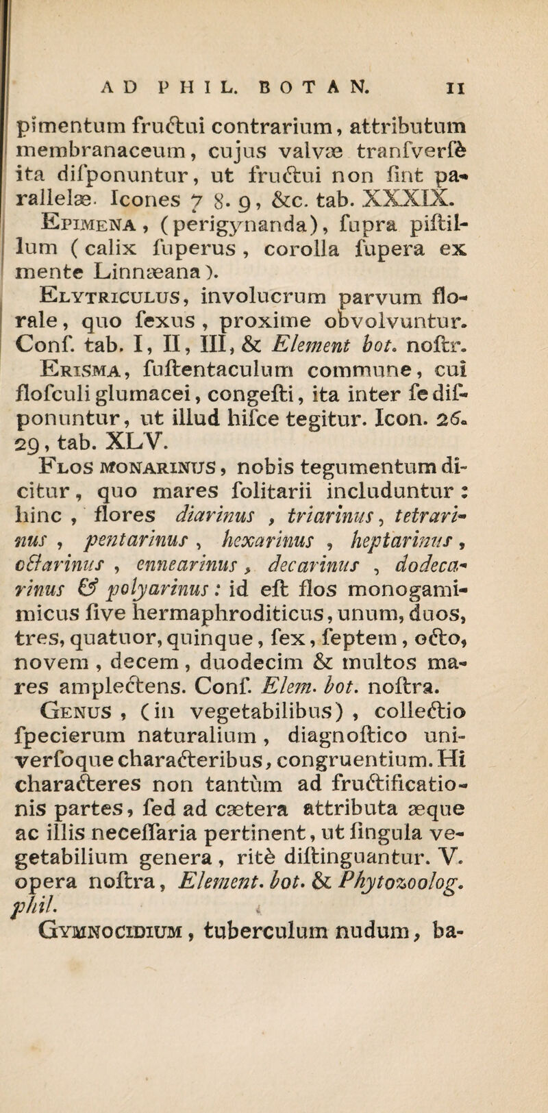 pimentum fru&ui contrarium, attributum membranaceum, cujus valvae tranfverfe ita difponuntur, ut fruftui non fint pa** rallelse. Icones 78-9, &c. tab. XXXIX. Epimena , ( perigynanda), fupra piftil- lum (calix fuperus , corolla fupera ex mente Linnaeana). Elytriculus, involucrum parvum flo- rale, quo fexus , proxime obvolvuntur. Conf. tab. I, II, III, & Element bot. noftr. Erisma, fuftentaculum commune, cui flofculi glumacei, congefti, ita inter fedif- ponuntur, ut illud hifce tegitur. Icon. 26. 29, tab. XLV. Flos monarinus , nobis tegumentum di¬ citur , quo mares folitarii includuntur : hinc , flores diarinus , triarinus, tetrari- nus , pent armus , hexarmus , heptarimts , cE/ar iniis , ennearinus > decarinits , dodeca- rinus & polyarmus: id eft flos monogami- micus live hermaphroditicus, unum, duos, tres, quatuor, quinque, fex, feptem, e&o, novem , decem, duodecim & multos ma¬ res amplectens. Conf. E/em. bot. noftra. Genus , (in vegetabilibus) , colleftio fpecierum naturalium, diagnoftico uni- verfoque charafteribus, congruentium. Hi charafteres non tantum ad fruftificatio- nis partes, fed ad csetera attributa seque ac illis necelfaria pertinent, ut lingula ve¬ getabilium genera , rite diftinguantur. V. opera noftra, Element. bot. & Phytozoolog. phil. i. Gymnocidium, tuberculum nudum, ba-