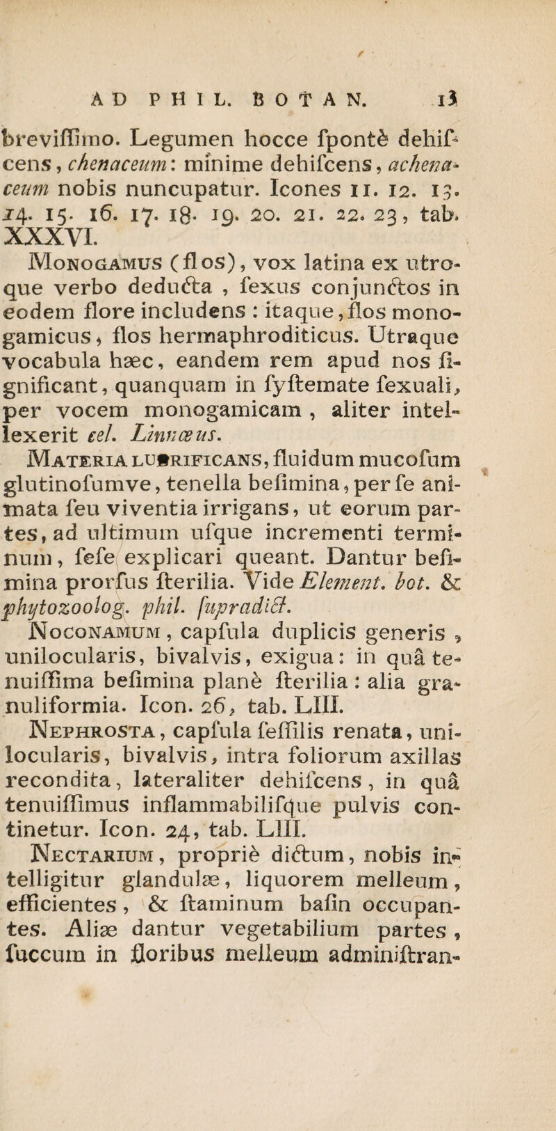 fcreviffimo. Legumen hocce fpont& dehift cens, chenctceum: minime dehifcens, achena* ceum nobis nuncupatur. Icones n. 12. 13. J4. 15. 16. 17. i8- 19- 20. 21. 22. 23, tab. XXXVI. Monogamus (flos), vox latina ex utro¬ que verbo dedufta , fexus conjunftos in eodem flore includens : itaque,flos mono- gamicus* flos hermaphroditicus. Utraque vocabula haec, eandem rem apud nos fi- gnificant, quanquam in fyftemate fexuali, per vocem monogamicam , aliter intel¬ lexerit eel. Linnceus. Materia lucrificans, fluidum mucofum glutinofumve, tenella befimina, per fe ani¬ mata feu viventia irrigans, ut eorum par- tes^d ultimum ufque incrementi termi¬ num, fefe explicari queant. Dantur befi¬ mina prorfus fterilia. Vide Element. bot. & phytozoolog. phil. fupradicl. Noconamum , capfula duplicis generis * unilocularis, bivalvis, exigua: in quate- nuiffima befimina plane fterilia : alia gra¬ nuliformia. Icon. 26 ? tab. LIII. Nephrosta, capfulafeftilis renata, uni¬ locularis, bivalvis, intra foliorum axillas recondita, lateraliter dehifcens, in qua tenuiffimus inflammabilifcjue pulvis con¬ tinetur. Icon. 24, tab. LIII. Nectarium, proprie diftum, nobis in* telligitnr glandulae, liquorem melleum , efficientes , & flaminum bafin occupan¬ tes. Aliae dantur vegetabilium partes , fuccum in floribus melleum adminiftran-