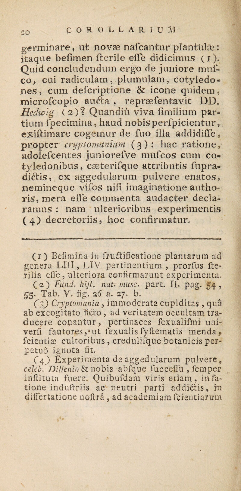 germinare, ufc novae nafcantur pl an tui de: itaque befimen fteriie elfe didicimus 11). Quid concludendum ergo de juniore mul¬ co, cui radiculam, plumulam, cotyledo¬ nes , cum defcriptione & icone quidem, rmcrofcopio aufta , repraefentavit DD. Hedwig < 2)? Quandiu viva fimilium par¬ tium fpecimina, haud nobis perfpicientur, exiftimare cogemur de fuo illa addidide, propter cryplomaniam (g): hac ratione, adolefcentes juniorefve mufcos cum co¬ tyledonibus, caeterifque attributis fupra¬ dietis,, ex aggedularum pulvere enatos, nemineque vifos nili imaginatione autho- ris, mera effe commenta audacter decla¬ ramus : nam ulterioribus experimentis (4) decretoriis, hoc confirmatur. (1) Befimina in fructificatione plantarum ad genera LIO , LIV pertinentium , prorfus filia effe, ulteriora confirmarunt experimenta. O) Fund. hift. natrmusc. part. II. pag. S4 , 55. Tab. Y. fig. 26 a. 27. b. Cg) Cryptomania, immoderata cupiditas , qua ab excogitato fidto, ad veritatem occultam tra¬ ducere conantur, pertinaces fexualifmi uni- verfi fautores,uit fexualis fyftematis menda, feientiae cultoribus , credulifque botanicis per¬ petuo ignota fit. C4J) Experimenta de aggedularum pulvere, celeb. Dillenio & nobis abfque fucceffu , femper inftituta fuere. Quibufdam viris etiam, infa- tione induftriis ac-neutri parti addidtis, in differtatione noftrd, ad academiamfieientiarmn
