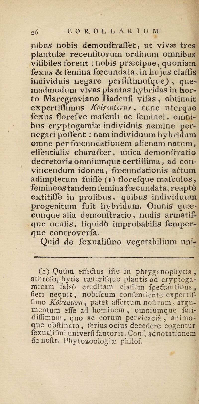 nibus nobis demonftraffet, ut vivae tres plantulae recenfitorum ordinum omnibus vifibiles forent ( nobis praecipue, quoniam fexus & femina fbecundata, in hujus claffis individuis negare p e r 1 i ft i m u fq u e) , que¬ madmodum vivas plantas hybridas in hor¬ to Marcgraviano Badenfl vifas , obtinuit expertiffimus Kdlreuterus , tunc uter que fexus florefve maiculi ac feminei, omni¬ bus eryptogamiae individuis nemine per¬ negari poifent : nam individuum hybridum omne perfoecundationem alienam natum, effentialis character, unica demonftratio decretoria omniumque certiffima, ad con¬ vincendum idonea, foecundationis aftum adimpletum fui fle (i) florefque mafculos, femineos tandem femina foecundata, reapte extitiffe in prolibus, quibus individuum progenitum fuit hybridum. Omnis quae- cunque alia demonftratio, nudis araiatif» que oculis, liquidb improbabilis femper- que controverfa» Quid de fexualifmo vegetabilium uni- (2) Quum effectus ifte in phryganophytis , athrofophytis cacterifque plantis ad cryptoga- micam falso creditam claffem fpedtantibns , fieri nequit, nobifcum confentiente expertif- fimo Kolreutcro , patet affertum noftrum, argu¬ mentum effe ad hominem , omniumque foli- diffimum, quo ac eorum pervicacia, animo¬ que obftinato , ferius ocius decedere cogentur fexualifmi nniverfi fautores. Conf, adnotationem 6onoltr. Phytozoologiac philof.