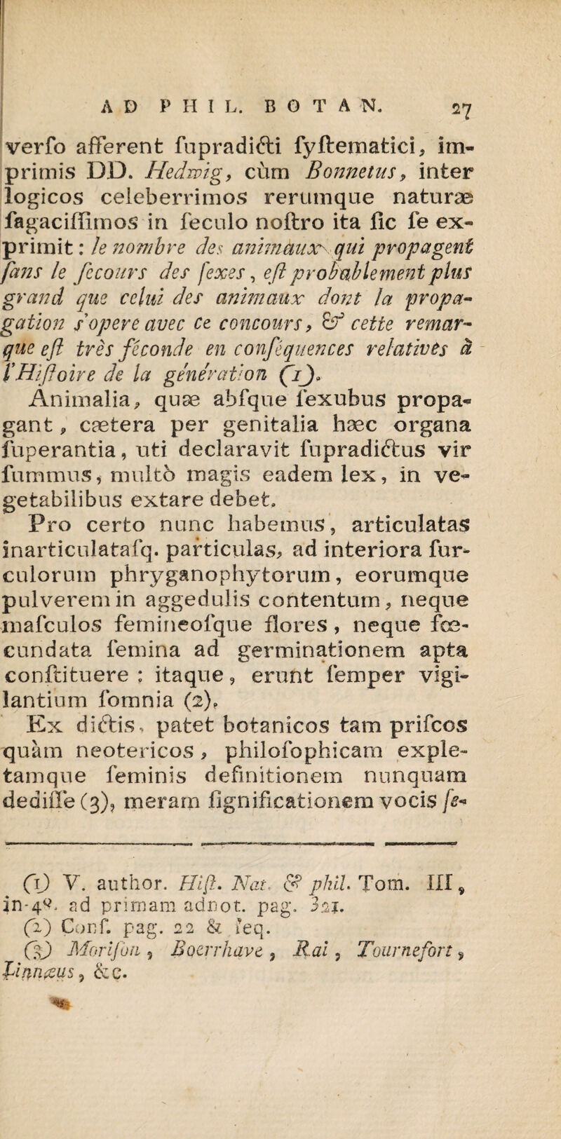 verfo afferent fupradifti fyftematici, im¬ primis DD. Hedrvig, cum Bonnetus9 inter logicos celeberrimos rerumque naturae fagaciffimos in feculo noftro ita fic fe ex¬ primit: lenombre des animauxrqui propagent fans le fccours des fexes, eft probablementplus grand que cclui des animaux dont la propa- gatlon s opere avec ce concours , & cette remar- que eft tres feconde en confequences relatio is d 1'Hiftoire de la gener at ion (V), Animalia, quae abfque lexubus propa¬ gant , caetera per genitalia haec organa fuperantia, uti declaravit fupradittus vir fummus, multo magis eadem lex, in ve¬ getabilibus extare debet. Pro certo nunc habemus, articulatas inarticulatafq. particulas, ad interiora fur- culorum phryganophytoruin, eorumque pulverem in aggedulis contentum, neque mafculos femineofque flores , neque fce- cundata femina ad germinationem apta conftituere : itaque, erunt femper vigi¬ lantium fomnia (2), Ex diftis , patet botanicos tam prifcos quam neotericos , philofophicam exple- tamque feminis definitionem nunquam dediffe(3)? meram fignificationem vocis /*» CO V. author. Hift. Nat, <S? phil Tom. III, in-4^ ad primam adriot. pag. 3n 1. (2) Conf. pag. 22 & leq. (It) Morifon ? Bocirkave , Rai, Tournefort 9 Nuin&us, &e.