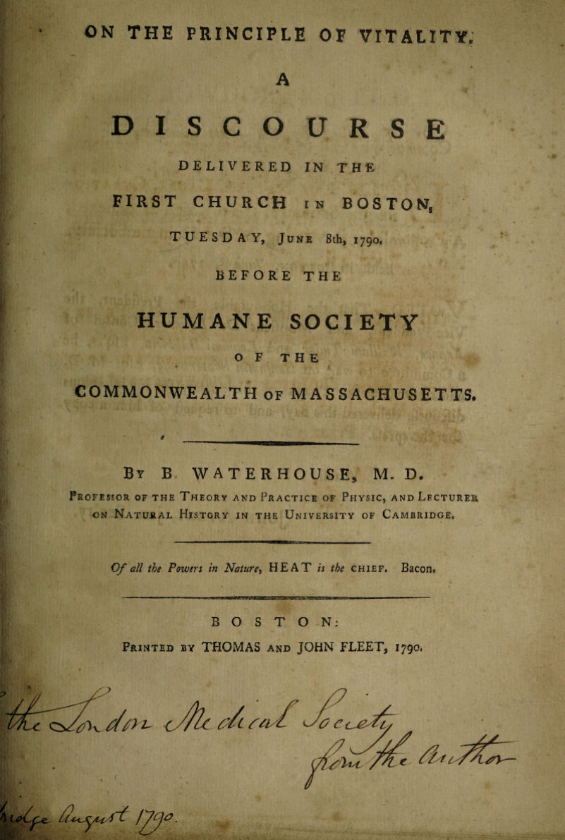 ON THE PRINCIPLE OP VITALITY, A DISCOURSE DELIVERED IN THE FIRST CHURCH in BOSTON, TUESDAY, June 8 th, 1790. BEFORE THE HUMANE SOCIETY OF THE * f COMMONWEALTH of MASSACHUSETTS. By B WATERHOUSE, M. D. Professor of the Theory and Practice of Physic, and Lecturer, on Natural History in the University of Cambridge* Of all the Power i in Nature, HEAT is the chief. Bacon. BOSTON: Printed by THOMAS and JOHN FLEET, 1790*