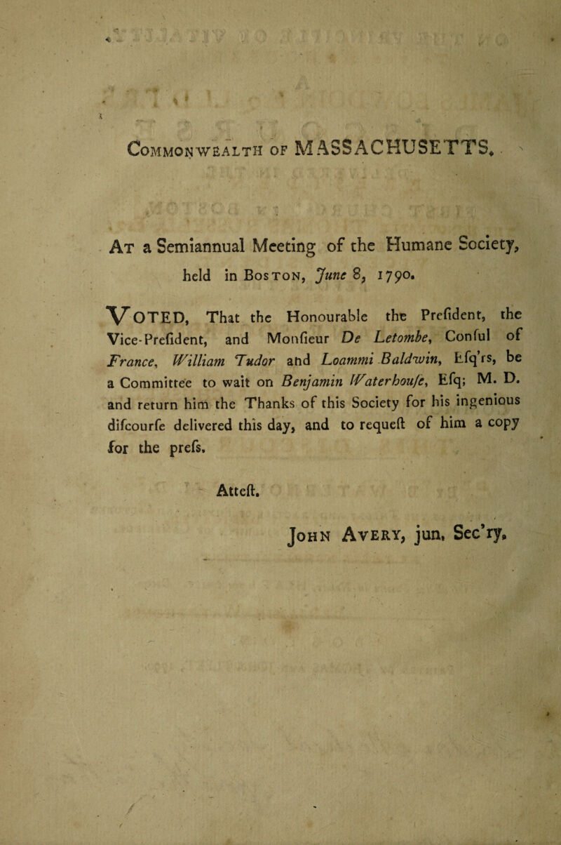 Commonwealth of MASSACHUSETTS,. ^ % At a Semiannual Meeting of the Humane Society, held in Boston, June 8, 1790. t y'. __ »' % • Voted, That the Honourable the Prcfident, the Vice* Prefident, and Monfieur De Letombe, Conful of France, William Tudor and Loammi Baldwin, tfqrs, be a Committee to wait on Benjamin IVaterhoufe, Efq; M. D. and return him the Thanks of this Society for his ingenious difeourfe delivered this day, and to requeft of him a copy for the prefs. John Avery, jun, Sec’ry* Atteft,