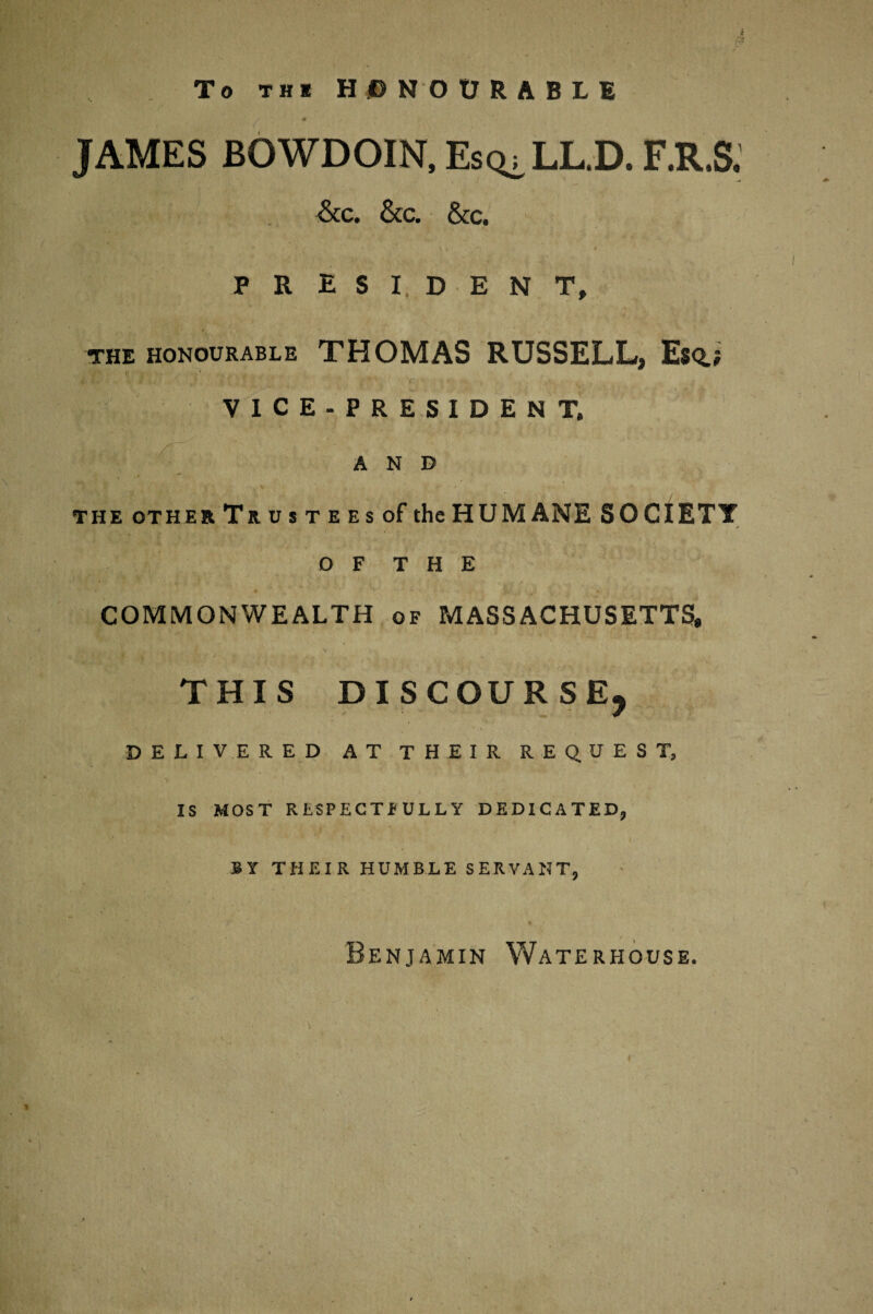 $ To thi HONOURABLE JAMES BOWDOIN, Esc^ULD. F.R.S, &c. &c. &c. PRESIDENT, the honourable THOMAS RUSSELL, Esq.; V ' If V i VICE-PRESIDENT. AND THE OTHER Trust ees of the HUMANE SOCIETY O F T H E COMMONWEALTH of MASSACHUSETTS, THIS DISCOURSE, DELIVERED AT THEIR REQUEST, IS MOST RESPECTFULLY DEDICATED, BY THEIR HUMBLE SERVANT, Benjamin Waterhouse.