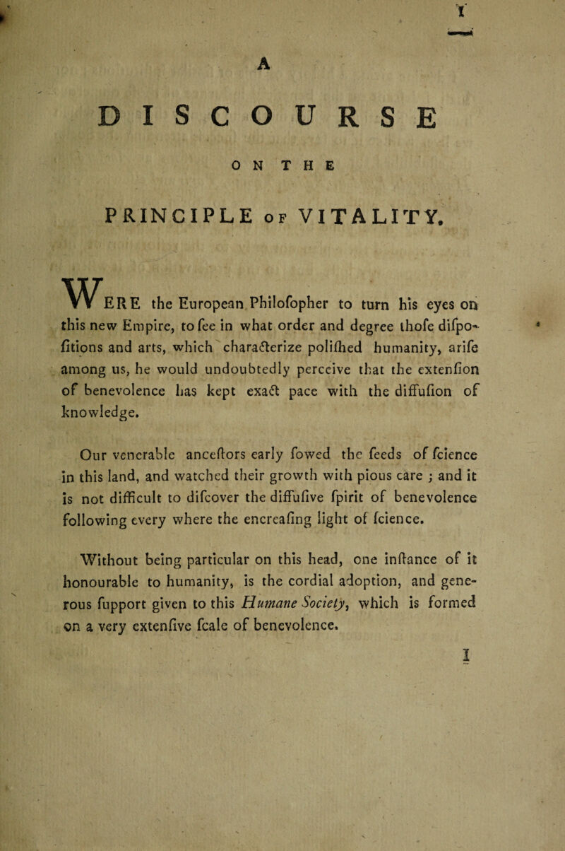 A DISCOURSE 0 N T H E '' • - . • * / ^ _ \. *' . '■ PRINCIPLE of VITALITY. the European Philofopher to turn his eyes on this new Empire, to fee in what order and degree ihofe difpo- fitions and arts, which characterize poliffied humanity, arife among us, he would undoubtedly perceive that the extenfion of benevolence has kept exaCt pace with the diffufion of knowledge. Our venerable anceftors early fowed the feeds of fcience in this land, and watched their growth with pious care ; and it is not difficult to difcover the diffufive fpirit of benevolence following every where the encreafing light of fcience. Without being particular on this head, one inftance of it honourable to humanity, is the cordial adoption, and gene¬ rous fupport given to this Humane Society, which is formed on a very extenfive fcale of benevolence, * I i ' i / N