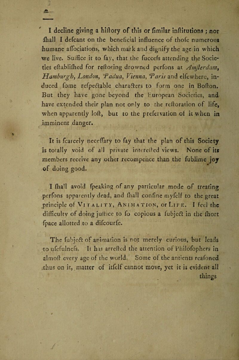 V . ‘JO*' T / I decline giving a hillory of this or fimilar inflitutions; nor fhall I defcant on the beneficial influence of thofe numerous humane afiociations, which mark and dignify the age in which we live. Suffice it to fay, that the fuccefs attending the Socie¬ ties eftablifhed for refloring drowned perfons at Amjlerdam, Hamburgh, London, Padua, Vienna, 6Paris and elfewhere, in¬ duced fome refpeCcable characters to form one in Bofton. But they have gone beyond the European Societies, and have extended their plan not only to the reftoration of life, when apparently lofl, but to the prefervation of it when in imminent danger. * * It is fcarcely neceffary to fay that the plan of this Society is totally void of all private inr< refled views. None of its members receive any other recompehce than the fublime joy m of doing good. I fhall avoid fpeaking of any particular mode of treating perfons apparently dead, and fhall confine myfeif to the great principle of Vi fality, An i m a tion, or Li fe. I feel the difficulty of doing jultice to fo copious a lubjeCl in the fliort fpace allotted to a difeourfe. The fubjeCf of animation is not merely curious, but leads to ufefulnefs. It his arreffed the attention or Philofophers in almoft every age of the world. Some of the antlents reafoned idius on it, matter of itfelf cannot move, yet it is evident all things