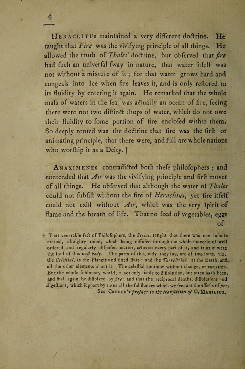 Heraclitus maintained! a very different doftrine. He taught that Fire was the vivifying principle of all things. He allowed the truth of Thales' do&rine, but obferved that fire had fuch an univerfal fway in nature, that water irfelf was not without a mixture of it ; for that water grows hard and congeals into Ice when fire leaves it, and is only rcflored to its fluidity by entering it again. He remarked that the whole mafs of waters in the fea, was actually an ocean of fire, feeing there were not two diftinft drops of water, which do not owe their fluidity to fome portion of fire enclofed within them. So deeply rooted was the doftrine that fire was the firfi; or animating principle, that there were, and fill are whole nations who worfhip it as a Deity.f Anaximenes contradi&ed both thefe philofophers ; and contended that Air was the vivifying principle and firff mover of all things. He obferved that although the water of Thales could not fubfifl without the fire of Heraclitus, yet fire itfelf could not exill without Air, which was the very fpirit of flame and the breath of life. That no feed of vegetables, eggs '5 of \ f That venerable fe<ft of Philofophers, the Stoics, taught that there was one infinite eternal, almighty mind, which being diffufed through the whole univerfe of well ordered and regularly difpofed matter, actuates every part of it, and is as it were the foul of this vafi body. The parts of this body they fay, are of two forts, viz. the Celefttal, as the Planets and fixed ftars : and the Ter retrial. as the Earth, and., all the other elements about it. The celeflial continue without change, or variation. But the whole fublunary world, is not only liable to diffolution, but often hath been, and fioall again be diffolved by fire \ and that the reciprocal deaths, difTolut’ons *'nd digeftions, which fupport by turns all the fubftances which we fee, are the effe&s offire. See Creech*/ preface to the tranjlation of C, Manilius,