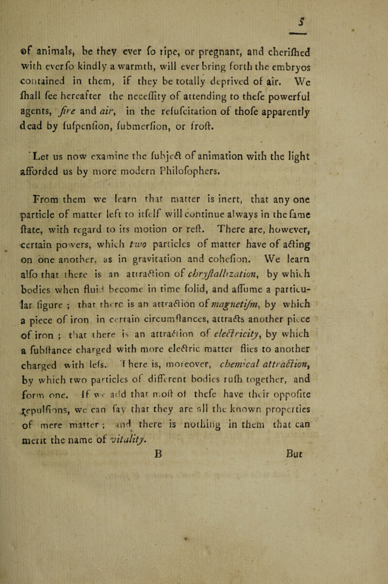 ©f animals, be they ever fo tipe, or pregnant, and cherifhed with ever To kindly a warmth, will ever bring forth the embryos contained in them, if they be totally deprived of air. Wc fhall fee hereafter the neceffity of attending to thefe powerful agents, fire and air, in the refufcitation of thofe apparently dead by lufpenfion, fubmerfion, or froft. *Ler us now examine the fubjeft of animation with the light afforded us by more modern Philofophers. From them we learn that matter is inert, that any one particle of matter left to itfclf will continue always in the fame ftate, with regard to its motion or reft. There are, however, certain powers, which two panicles of matter have of acting on one another, as in gravitation and cohefion. We learn alfo that there is an attration of chryfialhzation, by which bodies when flui > become in time folid, and aflume a particu¬ lar figure ; that there is an attraction of magnetijm, by which a piece of iron in certain circumftances, attracts another piece of iron ; that there is an attraction of electricity, by which a fubftance charged with more electric matter flies to another charged with Ids. S here is, moreover, cbemical attraction, by which two particles of different bodies rufh together, and form one. If w< and that n,oft of thefe have their oppofite repulfions, we can fay that they are all the known propcities of mere matter ; and there is nothing in them that can merit the name of vitality. B But