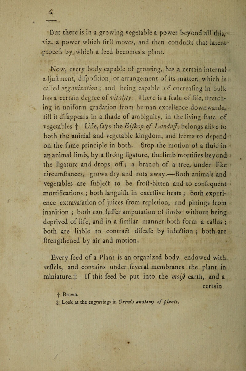 ex*/**&**<**. But there is in a growing vegetable a power beyond alT this* viz. a power which firft moves* and then conducts that latent' p^ocefs by which a feed becomes a plant. Now, every body capable of growing,, has a certain internal adjuftment, difpofition, or arrangement of its matter, which is called organization ; and being capable of encreafing in bulk lias a certain degree of vitality. There is a fcale of life, Hretch¬ ing in uniform gradation from human excellence downwards* till it efi Tapp ears in a (hade of ambiguity, in the living (fate of vegetables, f Life, fays the Bifhop of Land off.j belongs alike to both the aninial and vegetable kingdom, and fee ms to depend on the fame principle in both. Stop the motion of a fluid in an animal limb, by a ftrdng ligature, the. limb mortifies beyond the ligature and drops oif; a branch of a tree, under like circumftances, grows dry and rots away.—Both animals and vegetables are fubje# to be froft-bitten and to confcquent mortifications ; both languifh in exceflive heats; both experi¬ ence extravafation of juices from repletion, and pinings from inanition ; both can fuffer amputation of limbs without being deprived of life, and in a flmilar manner both form a callus ; both are liable to contra# difeafe by iufe#ion ; both arc ftrengthened by air and motion. Every feed of a Plant is an organized body endowed with vefTels, and contains under feveral membranes the plant in miniature.^ If this feed be put into the moifi earth, and a , certain f Brown. 4 Look at the engravings in Crew's anatomy of plants,