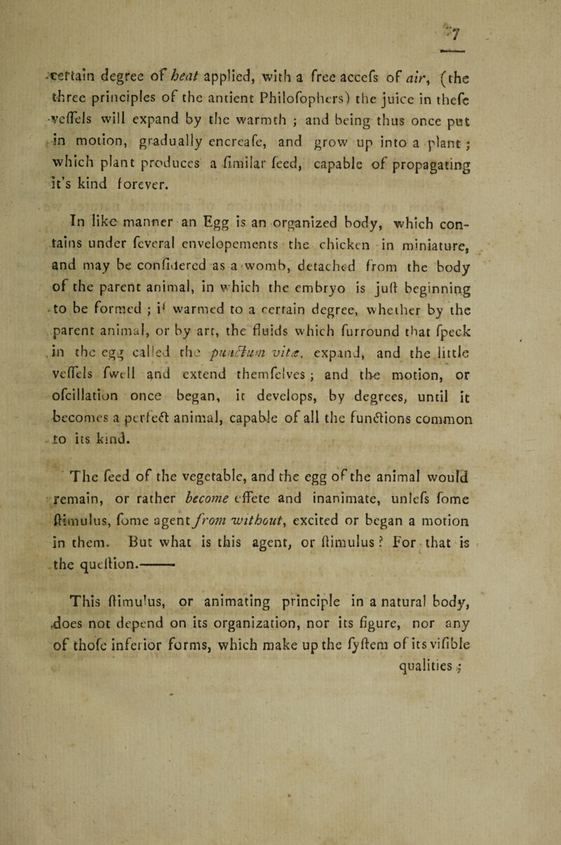 -certain degree of heat applied, with a free aceefs of air, (the three principles of the ancient Philofophers) the juice in thefc -veffels will expand by the warmth ; and being thus once put in motion, gradually encreafe, and grow up into a plant ; which plant produces a ilmilar feed, capable of propagating it’s kind forever. In like manner an Egg is an organized body, which con¬ tains under feveral envelopements the chicken in miniature, and may be con filtered as a womb, detached from the body of the parent animal, in which the embryo is juft beginning to be formed ; i1 warmed to a certain degree, whether by the parent animal, or by arc, the fluids which furround that fpeck in the egg called the punctual vit<e, expand, and the little veftels fwcll and extend themfelves ; and the motion, or ofcillation once began, it develops, by degrees, until it becomes a perieft animal, capable of all the functions common to its kind. The feed of the vegetable, and the egg of the animal would remain, or rather become effete and inanimate, unlefs fome ; fHm ulus, fome agent from without, excited or began a motion in them. But what is this agent, or ftimulus? For that is the queftion.-— This ftimulus, or animating principle in a natural body, .does not depend on its organization, nor its figure, nor any of thofe inferior forms, which make up the fyftem of its vifible qualities $ \