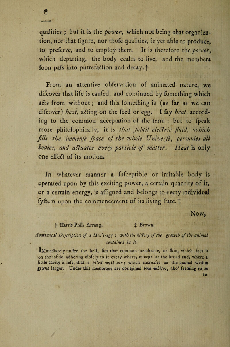 qualities ; but it is the power, which not being that organiza¬ tion, nor that fignre, nor thofe qualities, is yet able to produce, to preferve, and to employ them. It is therefore tht power% which departing, the body ceafes to live, and the members foon pafs into putrefaction and decay.f From an attentive obfervation of animated nature, we difeover that life is caufed, and continued by fomething which a6ls from without; and this fomething is (as far as we can difeover) heat, aCling on the feed or egg. I fay heat, accord¬ ing to the common acceptation of the term : but to (peak more philofophically, it is that fubtil eleftric fluid, which Jills the immenje fpace of the whole Univerfe, pervades all bodies, and actuates every particle of matter. Heat is only one effect of its motion* In whatever manner a fufceptible or irritable body is operated upon by this exciting power, a certain quantity of it, or a certain energy, is affigned and belongs to every individual fyltem upon the commencement of its living hate. J > Now, f Harris Phil. Arrang. $ Brown. Anatomical Dfcription of a lien s-egr \ with the hi/lory of the groivtb of the animal contained in it. Immediately under the (hell, lies that common membrane, or flan, which lines it on the infide, adhering clofely to it every where, except at the broad end, where a little cavity is left, that is filed with air ; which encreafes as the animal within grows larger. Under this membrane are contained two whites, tho’ Teeming to us to