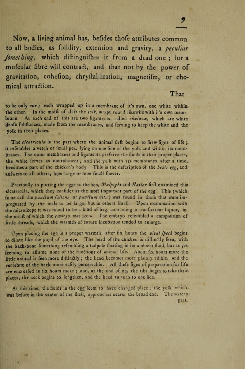 Now, a living animal has, befides thofe attributes common to all bodies, as folidity, extencion and gravity, a peculiar fomethings which dittinguifhes it from a dead one ; tor a mufcular fibre wiil contract, and that not by the power of gravitation, cohefion, chryftaliization, magnetifm, or che¬ mical attraction. That to be only one ; each wrapped up in a membrane of it’s own, one white within the other, In the midfl: of all is the yolk, wrapt round likewifewith i’s own mem¬ brane. At each end of this are two ligaments, called chalazee, which are white denfe fubftances, made from the membi anes, and ferving to keep the white and the yolk in their places. The cicatrlcula is the part where the animal firft begins to (hew figns of life ; it refembles a vetch or fm<dl pea, lying on one fide of the yolk and within its mem¬ branes. The outer membranes and ligaments pieferve the fluids in their proper places* the white ferves as nouriihmenc • and the yolk with its membranes^ after a time, becomes a part of the chicken’s body This is the defcription of the ben's eggt and anfwers to all others, how large or how fmail foever. Previoufly to putting the eggs to the hen, JVlalpighi and Haller firft examined this cicatricula, which they confider as the moll important part of the egg This (which fome call the punttum faliens or punftum vit#) was found in thole that were im¬ pregnated by the male to be large, but in others fmail. Upon examination with the microfcope it was found to be a kind of bag, containing a traofparent liquor, in the midft of which the embryo was feen. The embryo refembled a compoiition of little threads, which the warmth of future incubation tended to enlarge. Upon placing the egg in a proper warmth, after fix hours the vital [peck begins to dilate like the pupil of .he eye. The head of the chicken is diflinftly feen, with the back-bone fomething refembling a tadpole floating in its ambient fluid, but as yet feeming to aflume none of the fun&ions of animal life. About fix hours more the little animal is feen more difiindlly ; the head becomes more plainly vifible, and the vertebrae of the back more eafily perceivable. All thefe figns of preparation for life are encreafed in fix hours more ; and, at the end of 24, the ribs begin to take their places, the neck begins to lengthen, and the head to turn to one fide. At this time, the fluids in the egg feem to have changed place ; the yolk which was before in the center of the (hell, approaches nearer the broad end. The watery, . part.