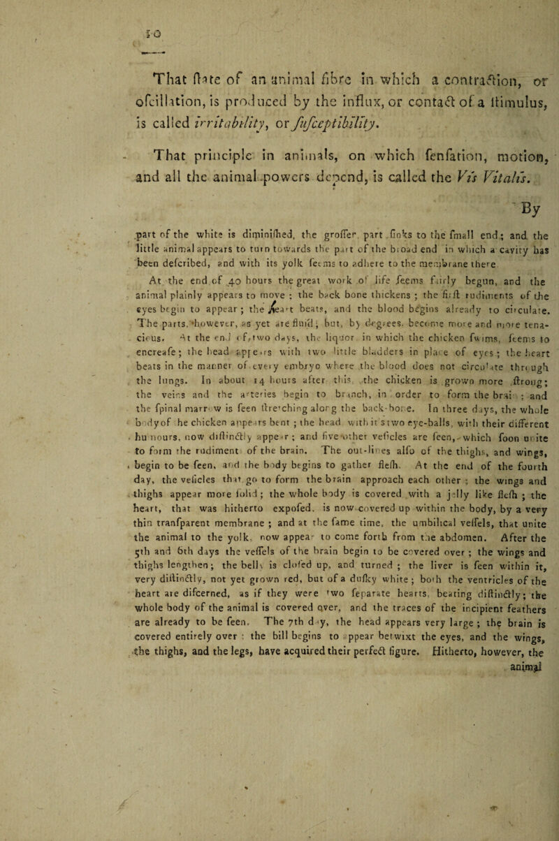 That ft ate of an animal fibre in which a contraction, or ofci'lUtion, is produced by the influx, or cental of a liimulus, is called irritability, or fufceptibility. That principle in animals, on which fenfation, motion* and all the animal powers depend, is called the Vis Vitall's. * * ’ By part of the white is diminifhed, the groffer part links to the fmall end; and the little animal appears to turn towards the part of the bioad end in which a cavity has been deferibed, and with its yolk let ms to adhere to the membrane there At the end.of .40 hours the great work o‘ life feems fairly begun, and the animal plainly appears to move ; the back bone thickens ; the fi;ft rudiments of tjte eyes begin to appear; the heats, and the blood begins already to ci>cuiate. The parts,’however, as yet are fluid; but, by d«eg>ees. become more and mote tena¬ cious. the end < f,two days, the liquor in which the chicken fwims, Items to encreafe; the head apfeirs with two little bladders in place of eyes.; the heart beats in the manner of.every embryo where the blood does not circu’ate thr< ugh the lungs. In about 14 hours alter this the chicken is grown more .ftrong; the veins and the arteries begin to branch, in order to form the brai : and the fpinal marr w is feen drenching alorg the back-bor e. In three drys, the whole b dyof he chicken appears bent ; the head with it s two eye-balls, with their different hu iiours, now diftindtiy appear; and five-other vehicles are feen,- which foon a site to form rhe rudiment of the brain. The out-lines alfo of the thighs, and wings, begin to be feen, arid the body begins to gather flefh. At the end of the fourth day, the vehicles that, go to form the brain approach each other; the wings and thighs appear more loitd; the whole body is covered with a jelly like flefh ; the heart, that was hitherto expofed. is now covered up within rhe body, by a very thin tranfparent membrane ; and at the fame time, the umbilical veifels, that unite the animal to the yolk, now appea- to come forth from toe abdomen. After the 5th and 6th days the veffels of the brain begin to be covered over ; the wings and thighs lengthen; the bell \ is elided up, and turned ; the liver is feen within it, very diitin&l y, not yet grown red, but of a dufky white ; both the ventricles of the heart aie difeerned, as if they were 'wo feparate hearts, beating diftindly; the whole body of the animal is covered o,ver, and the traces of the incipient feathers are already to be feen. The 7th d <y, the head appears very large ; the brain is covered entirely over : the bill begins to ppear betwixt the eyes, and the wings, the thighs, and the legs, have acquired their perfect figure. Hitherto, however, the