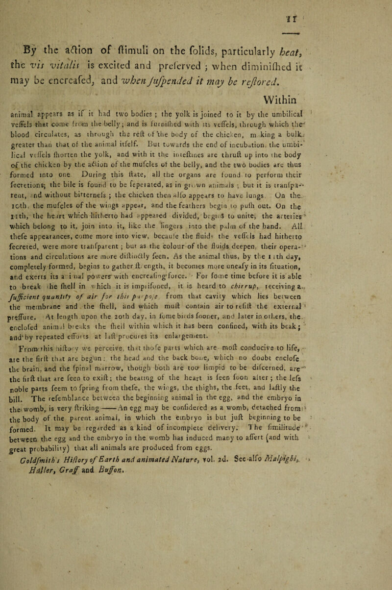 the vis vitalii is excited and prelerved ; when diminifhed it may be encrcafed, and whenJnJpended it may be rejlored. Within animal appears as if it had two bodies ; the yolk is joined to it by the umbilical veffels that come from the belly; and is futnifhed with its veffels, through which the blood circulates, as through the reft of the body of the chicken, m king a bulk, greater than that of the animal itfelf. But towards the end of incubation, the umbi¬ lical veffels ftiorten the yolk, and with it the inteftiaes are thrufl up into the body of the chicken by the action of the mufcles of the belly, and the twd bodies are thus formed into one During this ftate, all tiie organs are found to perform their fecretions; the bile is found to be fepeiated,as in gn.wn animals ; but it is iranipa-- rent, nd without birternels ; the chicken then alfo appears to have lungs On the icth. the mufcles of the wings appear, and the feathers begin to pufh out. On the Iith, the heart which hitherto had ppeared divided, begins to unite, the arteiies ' which belong to it, join into it, like the lingers into the palm of the band. All thefe appearances, come more into view, becauie the fluid the veffels had hitherto fecreted, were more tsalifparent ; bur as the colour of the fluids deepen, their opera- 4 tions and circulations are mure diftimftly feen, As the animal thus, by the 1 ith day, completely formed, begins to gather ft. er.gth, it becomes more uneafy in its fituation, and exerts its a i nal powers with encreaflng'force. For fome time before it is able to break die fhell in which it is imptifoned, it is heard to chirrup, receiving a., fuffident quantity of air for this p t po.e from that cavity which lies between the membrane and the fhell, and which mult contain air to refill the external 1 preffure. At length upon the 20th day, in l'ome bn ds fooner, and later in others, the, enclofed animal breaks the fhell within which it has been confined, with its beak; andby repeated efforts at laft procures its enlargement. From this liito- v we perceive, that thofe parts which are moft conducive to life, ate the firfVthat are begun: the head and the back bone, which no doubt enclofe the brain, and the fpinal marrow, though both are too limpid to be difeerned, are-1 the fir ft that are feen to exift; the beating of the heart is feen foon alter; the lefs noble parts feem to fpring from thefe, the wings, the thighs, the feet, and laftiy the bill. The refemblance between the beginning animal in the egg, and the embryo in the womb, is very ftriking-—An egg may be confidered as a womb, detached from; the body of the parent animal, in which the embryo is but juft beginning to be formed. It may be regarded as a kind of incomplete delivery. The fimilitude ‘ between the egg and the embryo in the womb has induced many to afiert (and with great probability) that all animals are produced from eggs. Coldfmith s Hiflory of Earth and animated Nature, vol. 2d. See^alfo Malpighi^ B tiller, Graff and Buffon,