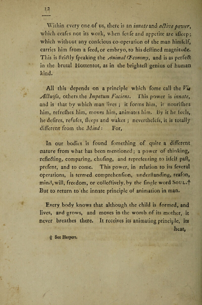 Within every one of us, there is an innate &nd active pozver, ■which ceafcs not its work, when fenfc and appetite are afleep; which without any confcious co-operation of the man himltlf, carries him from a feed, or embryo, to his defined magnitude. This is flri&ly fpeaking the Animal CFconomy, and is as perfect in the brutal Hottentot, as in the brightefl: genius of human kind. V All this depends on a principle which fome call the Vis jlEiuofa, others the Impetum Faciens. This power is innate, and is that by which man lives ; it forms him, if nourifhes him, refrefhes him, moves him, animates him. By it he (eels, he defires, refufes, fleeps and wakes ; neverthelefs, it is totally different from the Mind: For, In our bodies is found fomething of quite a different nature from what has been mentioned; a power of thinking, reflecting, comparing, chufing, and reprefenting to itfeif part, prefent, and to come. This power, in relation to its feveral operations, is termed comprehenfion, underflanding, reafon, mind, will, freedom, or colleCfively, by the Angle word SoUL.f But to return to the innate principle of animation in man. Every body knows that although the child is formed, and lives, and grows, and moves in the womb of its mother, it never breathes there. It receives its animating principle, its heat, f See Herpert. ■V / / - ,