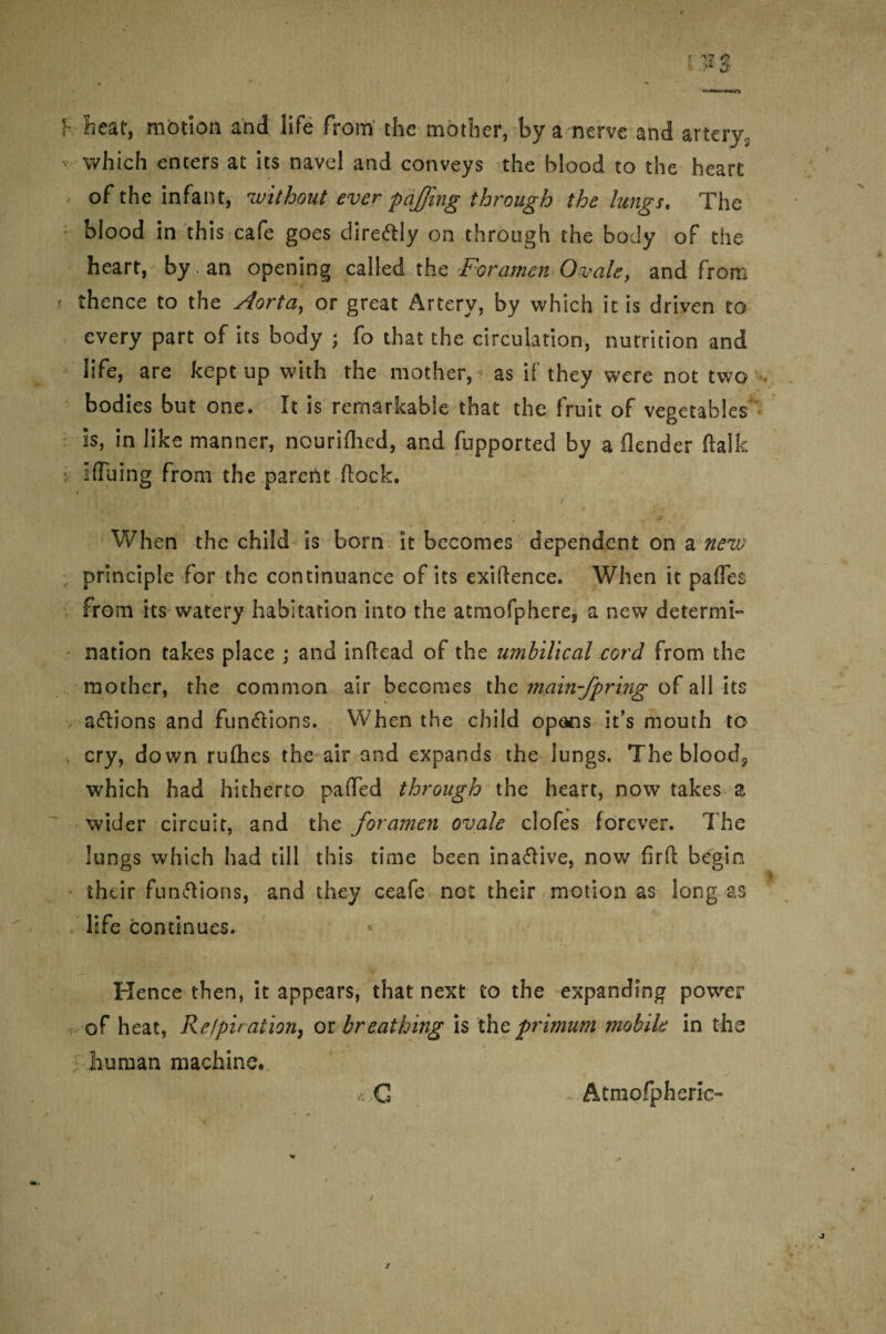 I- heat, motion and life from the mother, by a nerve and artery,, which enters at its navel and conveys the blood to the heart - of the infant, -without ever pajfmg through the lungs. The blood in this cafe goes dire&ly on through the body of the heart, by an opening called the Foramen Ovale, and from thence to the Aorta, or great Artery, by which it is driven to every part of its body ; fo that the circulation, nurrition and life, are kept up with the mother, as if they were not two bodies but one. It is remarkable that the fruit of vegetables is, in like manner, nouriihed, and fupported by a flender (talk • ifluing from the parent flock. When the child is born it becomes dependent on a new principle for the continuance ofits exigence. When it paffes from its watery habitation into the atmofphere* a new determi¬ nation takes place ; and inftead of the umbilical cord from the mother, the common air becomes the main-fpring of all its aftions and fun&ions. When the child opons it’s mouth to cry, down ruflies the air and expands the lungs. The bloody which had hitherto pa(Ted through the heart, now takes z wider circuit, and the foramen ovale clofes forever. The lungs which had till this time been ina&ive, now fir ft begin their funftions, and they ceafe not their motion as long as life continues. Hence then, it appears, that next to the expanding power of heat, Refpiration, or breathing is thc primum mobile in the human machine. ,€ Atmofpheric-