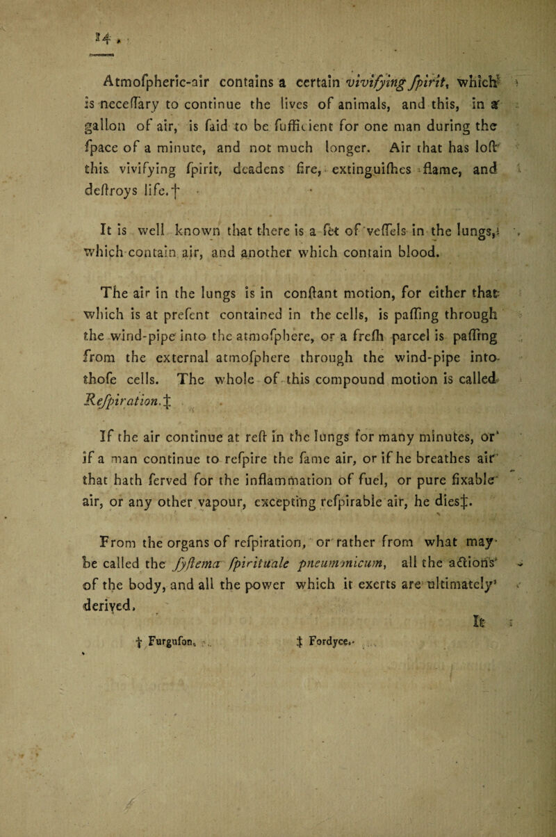 Atmofpherie-air contains a certain vivifying fpirit% whtel# is neceflary to continue the lives of animals, and this, in af- gallon of air, is faid to bcfufficient for one man during the fpace of a minute, and not much longer. Air that has lofir this vivifying fpirit, deadens fire, extinguifhes flame, and deflroys life.f It is well known that there is a ft< of'veffels in the lungs,i which contain air, and another which contain blood. The air in the lungs is in conftant motion, for either that which is at prefent contained in the cells, is paffing through the wind-pipe into the atmofphere, or a frefli parcel is paflrng from the external atmofphere through the wind-pipe into- thofe cells. The whole of this compound motion is called* Refpiration.% If the air continue at reft: in the lungs for many minutes, or1 if a man continue to refpire the fame air, or if he breathes air' that hath ferved for the inflammation of fuel, or pure fixable air, or any other vapour, excepting refpirable air, he dies From the organs of refpiration, or father from what may¬ be called the fyjlema fpirituale pneummicum, all the adiotis of the body, and all the power which it exerts are ultimately’ derived, It | Furgufcm0 J Fordyee,* %