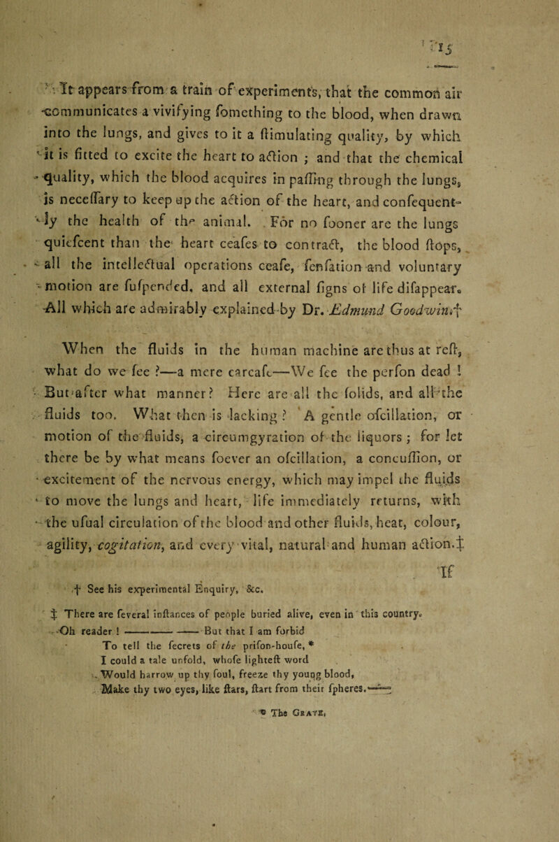 Wit appears from a train of experiments, that the common air communicates a vivifying fomething to the blood, when drawn into the lungs, and gives to it a (Hmulating quality, by which ’ it is fitted to excite the heart to aflion ; and that the chemical - quality, which the blood acquires in palling through the lungss is neccflary to keep up the action of the heart, and confequent- Kly the health of tfm animal. . For no fooner are the lungs quiefcent-than the4 heart ceafes to central, the blood flops, - all the intellectual operations ceafe, fen fat ion and voluntary • motion are fufpended, and all external figns of life difappear. -All which are admirably explained by Dr. Jddmund Goodwin^ When the fluids in the human machine are thus at reft, what do we fee ?—-a mere carcaft—We fee the perfon dead i But-after what manner ? Here are all the folids, and all the fluids too. What then is lacking ? A gentle ofcillation, or motion of the fluids, a circumgyration of the liquors; for let there be by what means foever an ofcillation, a concuflion, or ■ excitement of the nervous energy, which may impel the fluids • to move the lungs and heart, life immediately returns, with the ufual circulation of the blood and other fluids, heat, colour, agility, cogitation, and every vital, natural and human action.! ' y %M r 1 •• if * f See his experimental Enquiry, &e. f There are feveral indances of people buried alive, even in this country* Oh reader !-— But that I am forbid To tell the fecrets of the prifon-houfe, * I could a tale unfold, whofe lighted word . Would harrow up thy foul, freeze thy young blood, $lake thy two eyes, like dars, dart from their fpheres,*--^ « nfhe Graves