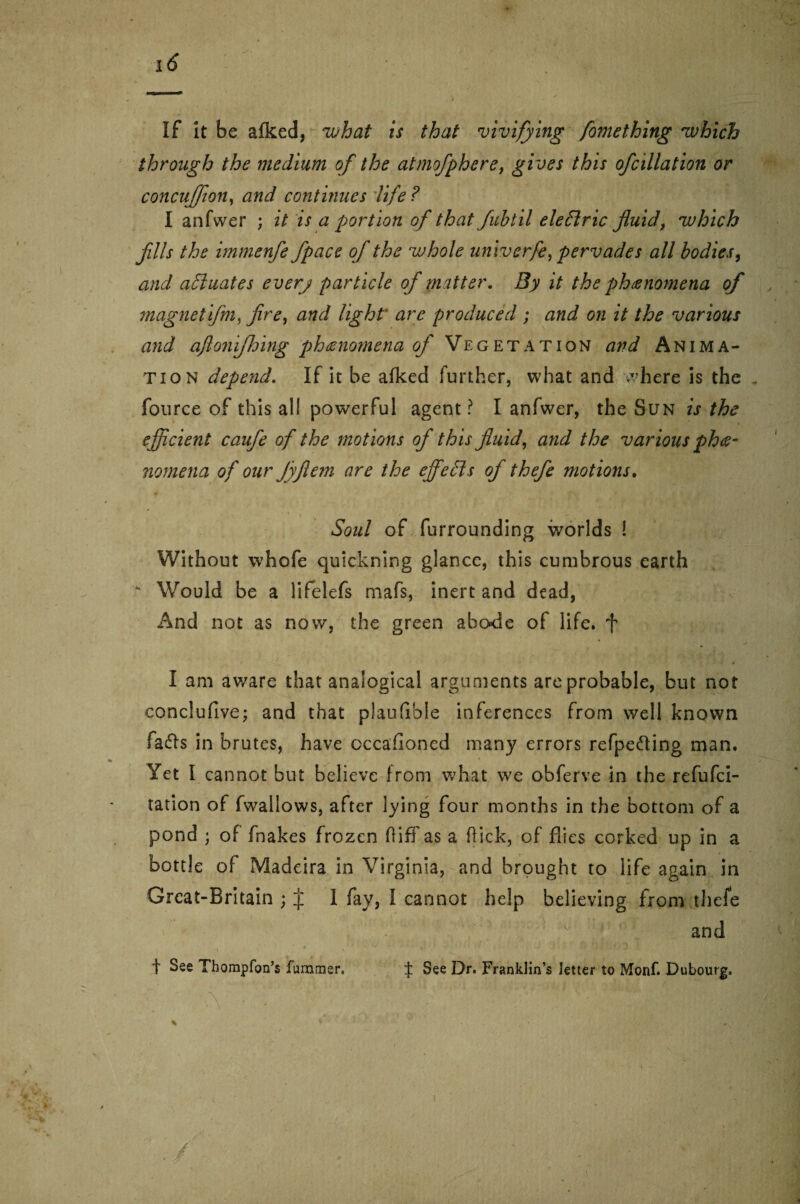 If it be afked, what is that vivifying fomething which through the medium of the atmofphere, gives this ofcillation or concufjton, and continues life? I anfwer ; it is a portion of that fubtil eleftric fluid, which fills the immenfe f pace of the whole univerfe, pervades all bodies, and actuates every particle of matter. By it the phenomena of magnetifm, fire, and light are produced ; and on it the various and aflonijhing phenomena of Vegetation and Anima¬ tion depend. If it be afked further, what and where is the fource of this all powerful agent ? I anfwer, the Sun is the efficient caufe of the motions of this fluid, and the various phe¬ nomena of our Jyflem are the effects of thefe motions. Soul of furrounding worlds ! Without whofe quickning glance, this cumbrous earth * Would be a lifelefs mafs, inert and dead, And not as now, the green abode of life, f I am aware that analogical arguments are probable, but not eonclufive; and that plaufible inferences from well known fafts in brutes, have occasioned many errors refpe&ing man. Yet I cannot but believe from what we obferve in the refufci- tation of fwallows, after lying four months in the bottom of a pond ; of fnakes frozen fliff as a hick, of flies corked up in a bottle of Madeira in Virginia, and brought to life again in Grcat-Britain ; J 1 fay, I cannot help believing from thefe and f See Thompfon’s fummer, ± See Dr* Franklin’s letter to Monf. Dubourg.