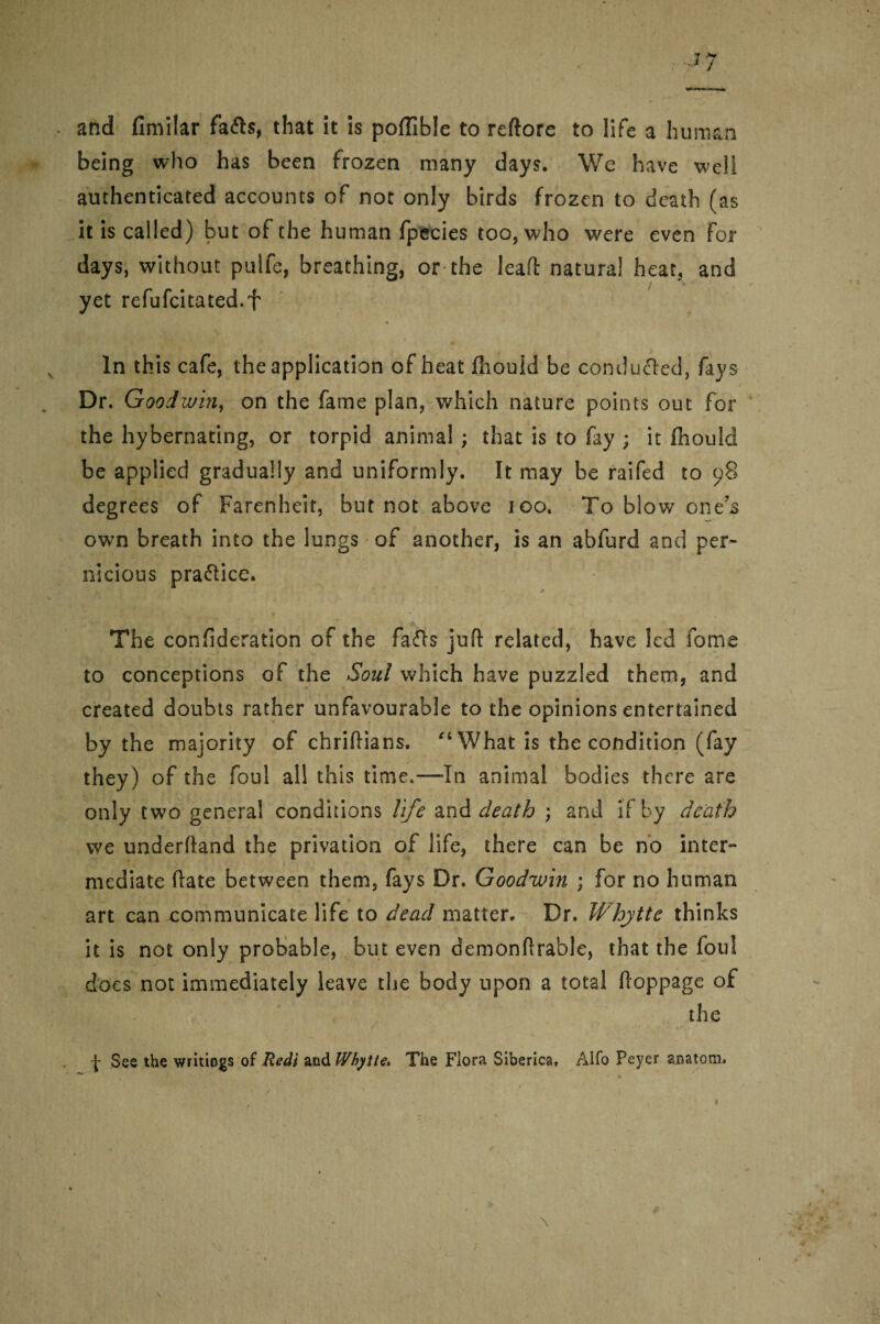 and fimilar fafts, that it is poffible to reftore to life a human being who has been frozen many days. We have well authenticated accounts of not only birds frozen to death (as it is called) but of the human fpecies too, who were even For days, without pulfe, breathing, or the lead natural heat, and yet refufcitated.f In this cafe, the application of heat fhould be conducted, fays Dr. Goodwin, on the fame plan, which nature points out for the hybernating, or torpid animal ; that is to fay ; it Ihould be applied gradually and uniformly. It may be railed to 98 degrees of Farenheit, but not above 100. To blow ones own breath into the lungs of another, is an abfurd and per¬ nicious pra&ice. • * * •*''”** ' y ■ ^ ! ’ * * The confideration of the facfts juft related, have led fome to conceptions of the Soul which have puzzled them, and created doubts rather unfavourable to the opinions entertained by the majority of chriftians. “What is the condition (fay they) of the foul all this time.—-In animal bodies there are only two general conditions life and death ; and if by death we underftand the privation of life, there can be no inter¬ mediate ftate between them, fays Dr. Goodwin ; for no human art can communicate life to dead matter. Dr. Whytte thinks it is not only probable, but even demonftrable, that the foul does not immediately leave the body upon a total ftoppage of the f See the writings of Redi &'s\&Wbytte* The Flora Siberica. Alfo Peyer anatom.
