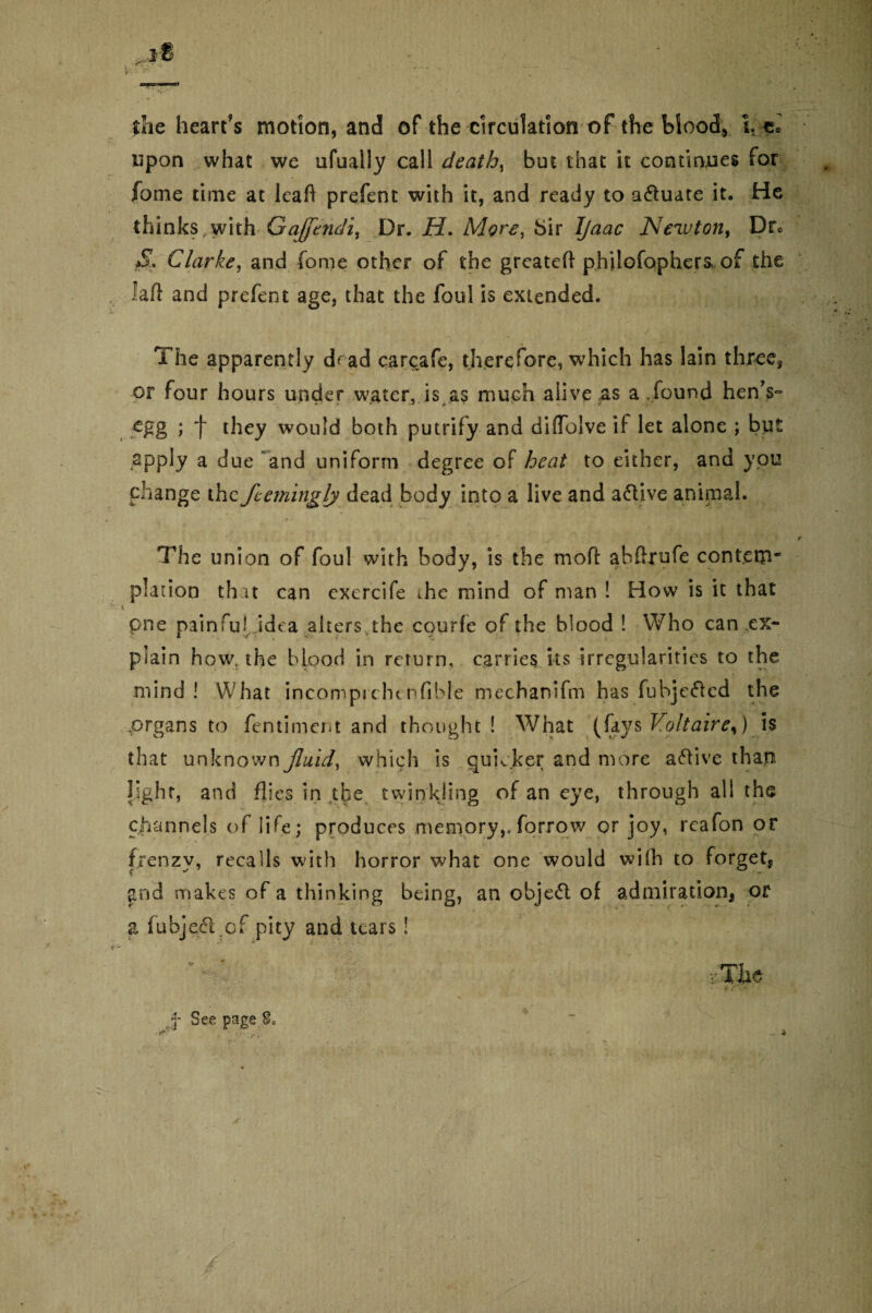 she heart’s motion, and of the circulation of the blood, ires upon what we ufually call deaths but that it continues for fome time at leaf! prefent with it, and ready to actuate it. He thinks .with Gajfendi, Dr. H. More, Sir Ijaac Newton, Drc $* Clarke, and fome other of the grcateft philofophera of the laft and prefent age, that the foul is extended. The apparently d^ ad carcafe, therefore, which has lain three, or four hours under water, is as much alive .as a, found hen’s- egg ; f they would both putrify and diffolve if let alone ; but apply a d ue and uniform degree of heat to either, and you change the feemingly dead body into a live and active animal. The union of foul with body, is the mo ft ahftrufe contem* plaiioo that can exercife ihe mind of man ! How is it that pne painful idea alters.the courfe of the blood ! Who can .ex¬ plain how, the blood in return, carries its irregularities to the mind! What incompichenfible mechanifm h'as fubjefted the .organs to fentiment and thought ! What (fays Voltaire^) is that unknown fluid, which is quicker and more active than light, and flies in the twinkling of an eye, through all the channels of life; produces memory,.forrow or joy, reafon or frenzy, recalls with horror what one would wifh to forget* and makes of a thinking being, an objeft of admiration* or a fubjeftjCf pity and tears! f See page So - *