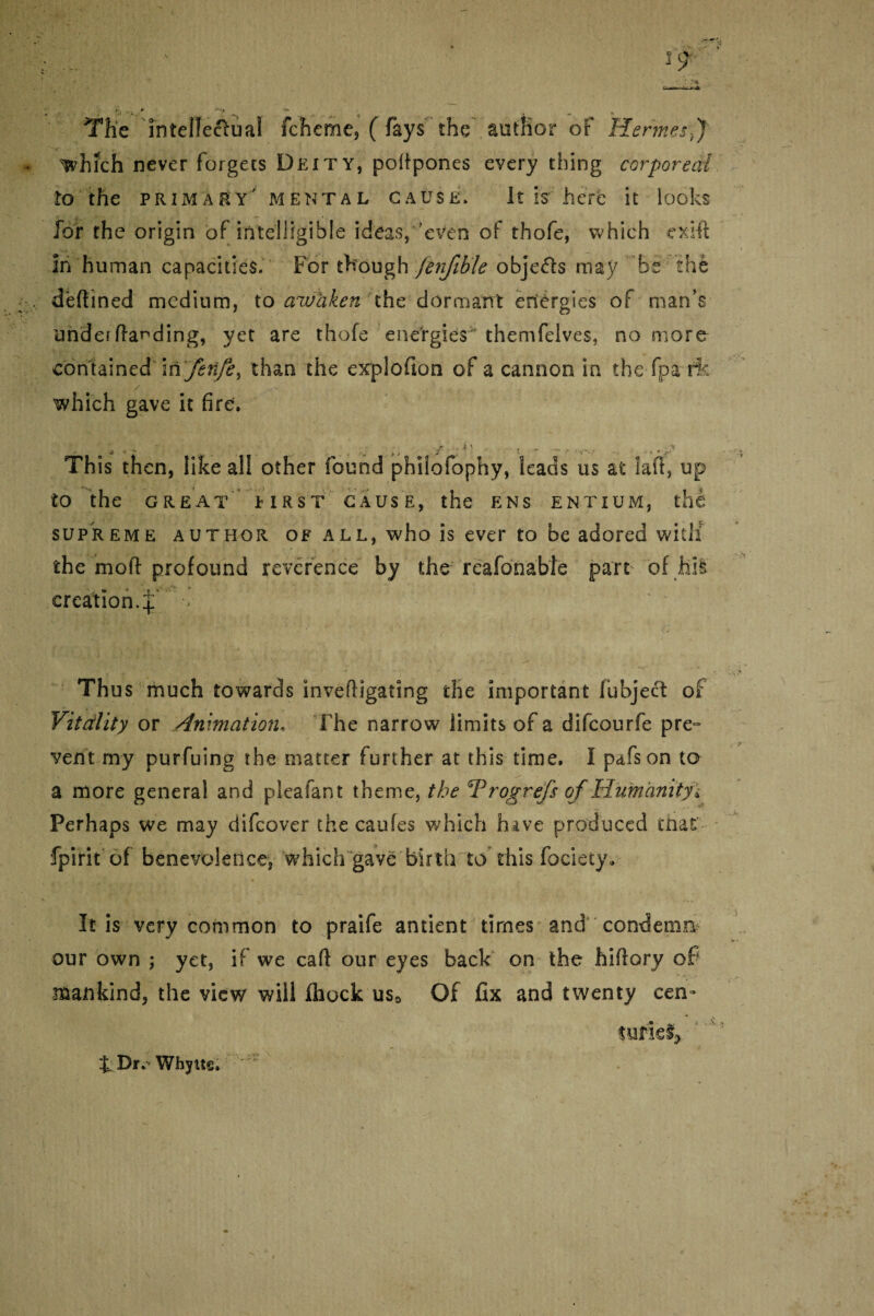 The inteiTeftual fcheme, ( fays the author of Hermes f which never forgets Deity, poltpones every thing corporeal to the primary' mental cause. It is here it looks for the origin of intelligible ideas, even of thofe, which exi-ft in human capacities. For though fenfible objects may be the defined medium, to awaken the dormant energies of man’s undei (landing, yet are thofe energies^ themfelves, no more contained mfenfe, than the explofkm of a cannon in the fpa fk which gave it fire. Th is then, like all other found philofophy, leads us at laff, up to the GREAT MRST CAUSE, the ENS ENTIUM, the supreme author of all, who is ever to be adored witlf the mod profound reverence by the rcafonable part of hit creation.^ > Thus much towards inveftigating the important fubjecf of Vitality or Animation* The narrow limits of a difcourfe pre¬ vent my purfuing the matter further at this time. I pafson to a more general and pleafant theme, the Trogrefs of Humanityi Perhaps we may difcover the caufes which hive produced that- fpirit of benevolence, which gave birth to this fociety. It is very common to praife antient times and condemn our own j yet, if we cart our eyes back on the hiflory of mankind, the view will fhock us0 Of fix and twenty cen¬ turies. J. Dr. Whyu§.