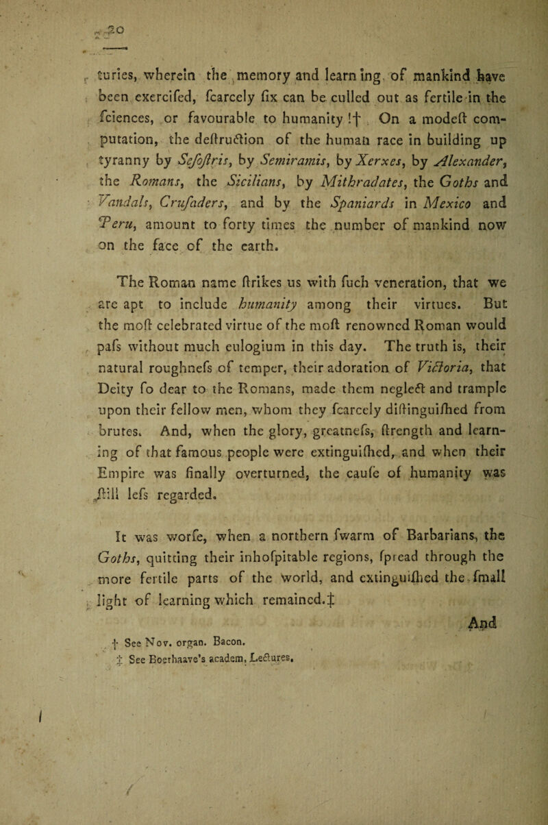 Suries, wherein the memory and learn Ing of mankind have been exercifed, fcarcely fix can be culled out as fertile in the fciences, or favourable to humanity !f On a modeft com¬ putation, the deftru&ion ot the human race in building up tyranny by Sefojlris, by Semiramis^ by Xerxes, by Alexander% the Romans, the Sicilians, by Mithraclates, the Goths and Vandals, Crufaders, and by the Spaniards in Mexico and Terui amount to forty times the number of mankind now on the face of the earth. The Roman name firikes us with fuch veneration, that we are apt to include humanity among their virtues. But the mod celebrated virtue of the mod renowned Roman would , pafs without much eulogium in this day. The truth is, their natural roughnefs of temper, their adoration of Victoria, that Deity fo dear to the Romans, made them negleft and trample upon their fellow men, whom they fcarcely diftinguifhed from brutes. And, when the glory, greatnefs, ftrength and learn¬ ing of that famous people were extinguifhed, and when their Empire was finally overturned, the cau(e of humanity was Ji\\\ lefs regarded, ft was worfe, when a northern fwarm of Barbarians^ the Goths, quitting their inhofpitable regions, fpread through the more fertile parts of the world, and extin^uiflied the final! , light of learning which remained.| And f. V-iT' f See Nov. organ. Bacon. J See Bosrhaave’s acadsm, Le&ures,