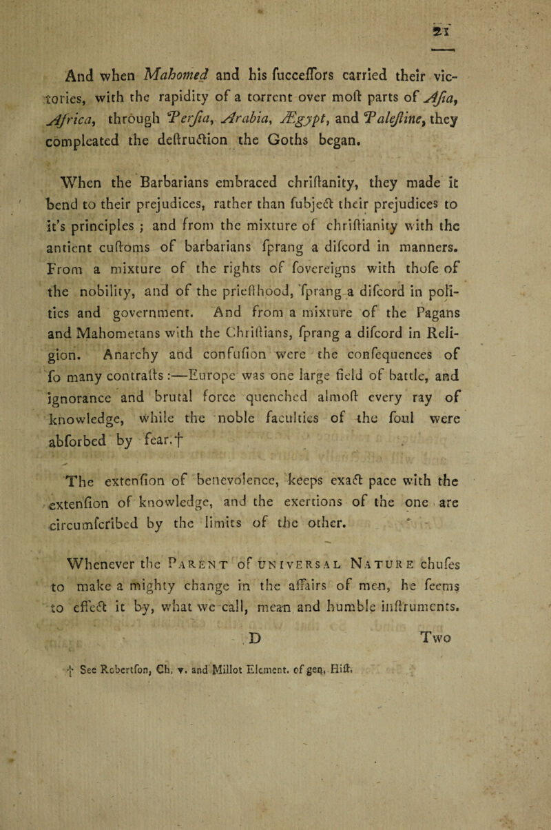 22 And when Mahomed and his fuccefTors carried their vic¬ tories, with the rapidity of a torrent over moll: parts of Afia, Africa^ through Terjlay Arabia, JEgypt, and Talejtine, they compleated the deftru&ion the Goths began. J ^ ' , When the Barbarians embraced chriflanity, they made it bend to their prejudices, rather than fubjeft their prejudices to it’s principles ; and from the mixture of chriftianity with the antient cufioms of barbarians fprang a difcord in manners. From a mixture of the rights of fovereigns with thofe of the nobility, and of the prieflhood, Tprang a difcord in poli¬ tics and government. And from a mixture of the Pagans and Mahometans with the Chiiftians, fprang a difcord in Reli¬ gion. Anarchy and confufion were the confequences of fo many contrails .-—Europe was one large field of battle, and ignorance and brutal force quenched aimoft every rav of knowledge, while the noble faculties of the foul were abfor bed by fear. f The extcnfion of benevolence, keeps exaft pace with the extenfion of knowledge, and the exertions of the one are circumfcribed by the limits of the other. * - Whenever the Parent of universal Nature chufes to make a mighty change in the affairs of men, he feems to effeft it by, what we call, mean and humble inflrumcncs. ' D Two f See Robertfon, Ch» v. arsd Millot Element, of geq, Hi&