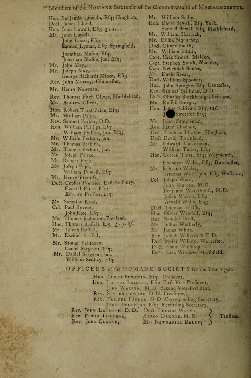 Members of the Humane Society of Hon. Benjamin Lincoln, Efq; Hingham, Do-fl. James Lloyd, Hon. John Lowell, Eiq; £, I. Mr. J ohn Lowell, John Lucas, Efq; Samuel Lyman, Efq; Springfield, Jonathan Mafon, Eiq; Jonathan Mafcn,jun. Efq; Mr. John May, Mr. Jofeph May, George Richards Minot, Efq; Rev. John Murray, Gloucefter, Mr. Henry Newman, Rev. Thomas Fitch Oliver, Marblehead, Mr. Andrew Oliver, V Hon. Robert Treat Paine, Efq; Mr. William Paine, Rev. Samuel Paiker, D.D. Hun. W illiam Phillips, Efq; William Phillips, jun. Efq; Mr, William Perkins, jun. . Mr. Thomas Pevk ns, Mr, Thomas Perkins, jun. Mr. Jofeph Peirce, Mr, Robert Pope, Mr. Jofeph Pope, William Pc well, Efq; Mr. Henry Prer.tifs, ' IQodt. Cephas Prentice Eafl-Sudbury, Ezekiel P ice F^q: Edward Pn dor, i_Aq; Mr Sampfon Read, Col. Paul Revere, John Rice Erq* Mr. 1 homas Robinson, Ponland, Hon. Thomas Ruffe Ik Efq / • z. Rf. Mr. Jofeph Ruf T , Mr. Ezekiel R * {till, Mr, Samuel Salilbury, Daniel S-’ge. nt Frq; Mr. Daniel Saigeanr, jun. W illiam Scoliay t fq; OFFICERS of-he r! U M 1 Hon Umes Row no i Hon l.H- MAS Ru SSL J h n Warren, Rt v. Si M EON • GWA8 Rev. Samuel Park J H A VERY JU Rev. John Lathe p, D, D. Rev. Peter ThachcR, Rev. John Clarke, the Commonwealth of Massachusetts- Mr. William Selby, Hon. David Sewall, Efq; York, Samuel SewaLl Efq; Marblehead, Mr. William Skattuck, Mr. Eiifha. Sigourney, Dotf. Oliver Smith, Mr. William Smyth, Capt. Ifaac Smith, Malden, Capt. Stephen Smith, Machias, Capt. Nehemiah Somes, Mr. David Spear, Do6t. Will iam Spooner, Hon. John Sprague, Efq*. LancaRer, Rev. Samuel Stillman, D D Bo6t Charles Stockbridge, Scituate, Mr. Ruffeil Sturgis, Hon. Jaf^ Sullivan, Ffq; ilj\ J^BSweetfer Efq; Mr. John Temp!eman, Rev. Peter Thacher, Doci T homas Thaxter, Hinghara, Doct Ddvid Town feud, Mr. Edward Tucket man, William Tudor, Efq; Hon.' Cotton Tufts, Efq; vVeymouth, Ebenezer W les, Efq, DorcheRer, Mr. Lph airn W a 1 es, A.rtema? Wan1, jun. Efq; Weftown, Col Jofeph Ward, iijha Vv arren, M.D. Bei'!j .min Watethoufe, M. D. J oft ah Waters, Efq; Arnold Wells, E'q; Do61. J homas We lib, Hon Oliver Wendell, Efq; K ev S a mus I Weft, Mr. Jodiua Wetherlyj Mr. Tames White, Rev Jofeph Willard', S T. D. Duel Mofes Willard, Worctfter, D 61. 1 mos Wind/hip. • Do6L lia c Winllow, Marfhfield. NE SOCIETY fur the Year i790. s, F.fq; Prefident, l, Efq; Firft Vice-Prefident. M.1Y Second Vme-Prefident, d D D, Treafiuer, :r. D.D Correp <rding Secretary, n Efq; Recording Secretary* D06L T homas Welsh, Y Aaron Dexter, M.D. C Tiuftees* Mr. Nathaniel Balch, j