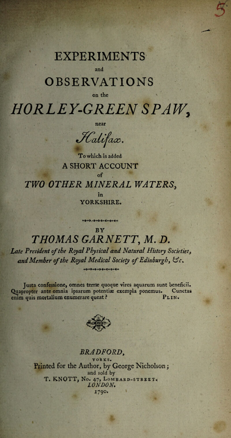 EXPERIMENTS and OBSERVATIONS on the ' HORLEY-GREEN SPAW, near To which Is added A SHORT ACCOUNT of TWO OTHER MINERAL WATERS, in YORKSHIRE. BY THOM A S GAR NETT, M. D. Late President of the Royal Physical and Natural History Societies ^ and Member of the Royal Medical Society of Edinburgh ^ ^c^ Justa confesslone, omnes terrae quoque vires aquarum sunt beneficil, Quapropter ante omnia ipsarum potentiae exempla ponemus. Cunctas enim quis mortalium enumerare queat ? P l i n . BRADFORD, YORKS. Printed for the Author, by George Nicholson; and sold by T. KNOTT, No. 47, Lombard-street. LONDON, 1790. I